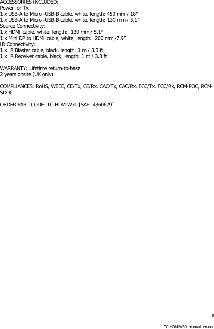 9 TC-HDMIW30_manual_en.doc ACCESSORIES INCLUDED: Power for Tx: 1 x USB-A to Micro -USB-B cable, white, length: 450 mm / 18&Prime; 1 x USB-A to Micro -USB-B cable, white, length: 130 mm / 5.1&Prime; Source Connectivity: 1 x HDMI cable, white, length:  130 mm / 5.1&Prime; 1 x Mini DP to HDMI cable, white, length:  200 mm /7.9&Prime; IR Connectivity: 1 x IR Blaster cable, black, length: 1 m / 3.3 ft 1 x IR Receiver cable, black, length: 1 m / 3.3 ft  WARRANTY: Lifetime return-to-base 2 years onsite (UK only)  COMPLIANCES: RoHS, WEEE, CE/Tx, CE/Rx, CAC/Tx, CAC/Rx, FCC/Tx, FCC/Rx, RCM-POC, RCM-SDOC  ORDER PART CODE: TC-HDMIW30 [SAP: 4360679] 