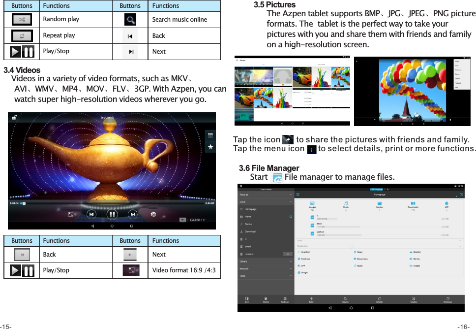   3.4 Videos     Videos in a variety of video formats, such as MKV、        AVI、WMV、MP4、MOV、FLV、3GP. With Azpen, you can       watch super high-resolution videos wherever you go.  3.6 File Manager       Start     File manager to manage files.   3.5 Pictures       The Azpen tablet supports BMP、JPG、JPEG、PNG picture         formats. The  tablet is the perfect way to take your        pictures with you and share them with friends and family         on a high-resolution screen.  Back NextPlay/Stop Video format 16:9 /4:3FunctionsButtons FunctionsButtonsRandom play  Search music online Repeat playPlay/StopBackNextFunctionsButtons FunctionsButtonsTap the icon       to share the pictures with friends and family.Tap the menu icon      to select details, print or more functions.-15- -16-