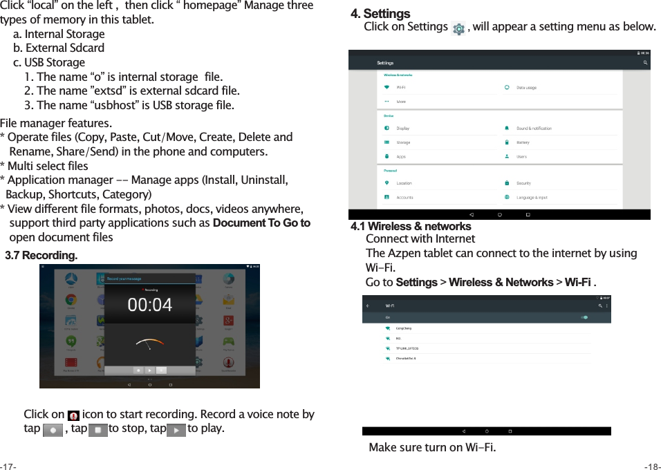 4. Settings    Click on Settings    , will appear a setting menu as below.  4.1 Wireless &amp; networks    Connect with Internet    The Azpen tablet can connect to the internet by using      Wi-Fi.       Go to Settings &gt; Wireless &amp; Networks &gt; Wi-Fi .Click “local” on the left ,  then click “ homepage” Manage three types of memory in this tablet.    a. Internal Storage     b. External Sdcard    c. USB Storage       1. The name “o” is internal storage  file.       2. The name ”extsd” is external sdcard file.       3. The name “usbhost” is USB storage file. File manager features.* Operate files (Copy, Paste, Cut/Move, Create, Delete and     Rename, Share/Send) in the phone and computers.* Multi select files* Application manager -- Manage apps (Install, Uninstall,    Backup, Shortcuts, Category)* View different file formats, photos, docs, videos anywhere,    support third party applications such as Document To Go to     open document files    3.7 Recording.        Click on     icon to start recording. Record a voice note by        tap       , tap      to stop, tap      to play. Make sure turn on Wi-Fi.-17- -18-