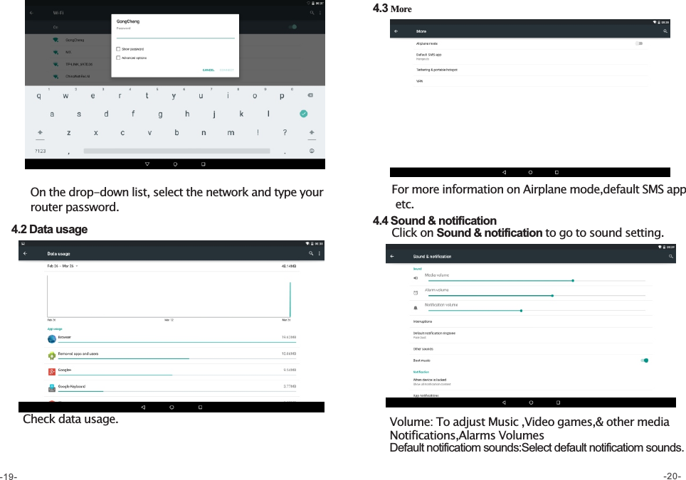        On the drop-down list, select the network and type your          router password.    4.2 Data usage            Check data usage.  4.3 More       For more information on Airplane mode,default SMS app        etc.  4.4 Sound &amp; notification       Click on Sound &amp; notification to go to sound setting.Volume: To adjust Music ,Video games,&amp; other media     Notifications,Alarms VolumesDefault notificatiom sounds:Select default notificatiom sounds. -19- -20-