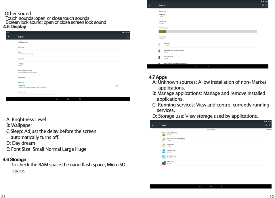   4.5 Display  Other sound     Touch sounds:open or close touch sounds    Screen lock sound: open or close screen lock sound    A: Brightness Level    B: Wallpaper    C:Sleep: Adjust the delay before the screen         automatically turns off.    D: Day dream    E: Font Size: Small Normal Large Huge      4.6 Storage        To check the RAM space,the nand flash space, Micro SD          space,  4.7 Apps    A: Unknown sources: Allow installation of non-Market         applications.     B: Manage applications: Manage and remove installed        applications.    C: Running services: View and control currently running        services.    D: Storage use: View storage used by applications.    -21- -22-