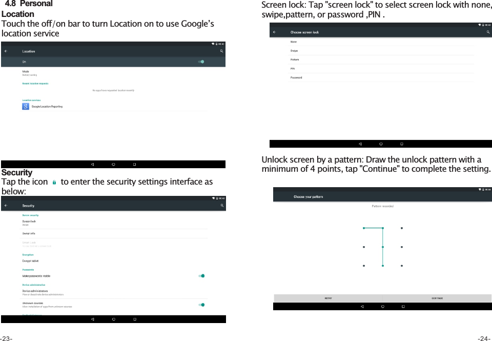 Location Touch the off/on bar to turn Location on to use Google’s location service  4.8  PersonalSecurity  Tap the icon     to enter the security settings interface as below: Screen lock: Tap &quot;screen lock&quot; to select screen lock with none, swipe,pattern, or password ,PIN .Unlock screen by a pattern: Draw the unlock pattern with a minimum of 4 points, tap &quot;Continue&quot; to complete the setting. -23- -24-