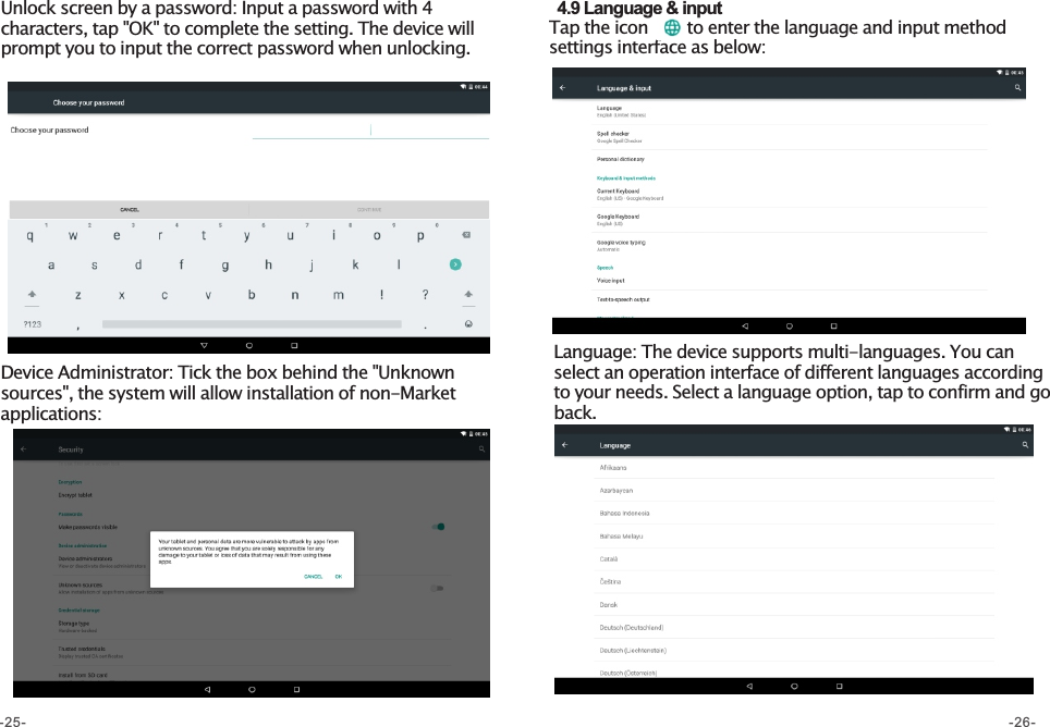 Unlock screen by a password: Input a password with 4 characters, tap &quot;OK&quot; to complete the setting. The device will prompt you to input the correct password when unlocking. Device Administrator: Tick the box behind the &quot;Unknown sources&quot;, the system will allow installation of non-Market applications:   4.9 Language &amp; input Tap the icon       to enter the language and input method settings interface as below: Language: The device supports multi-languages. You can select an operation interface of different languages according to your needs. Select a language option, tap to confirm and go back. -25- -26-