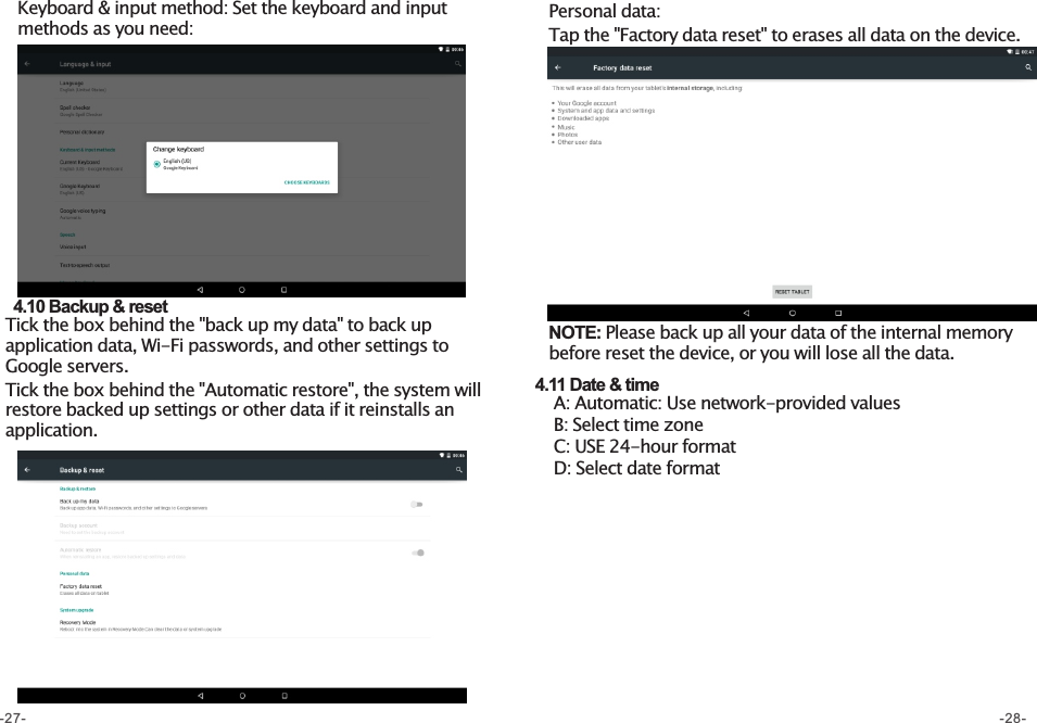 Keyboard &amp; input method: Set the keyboard and input methods as you need:   4.10 Backup &amp; reset  Tick the box behind the &quot;back up my data&quot; to back up application data, Wi-Fi passwords, and other settings to Google servers. Tick the box behind the &quot;Automatic restore&quot;, the system will restore backed up settings or other data if it reinstalls an application. Personal data: Tap the &quot;Factory data reset&quot; to erases all data on the device. NOTE: Please back up all your data of the internal memory before reset the device, or you will lose all the data.     4.11 Date &amp; time     A: Automatic: Use network-provided values     B: Select time zone     C: USE 24-hour format     D: Select date format -27- -28-