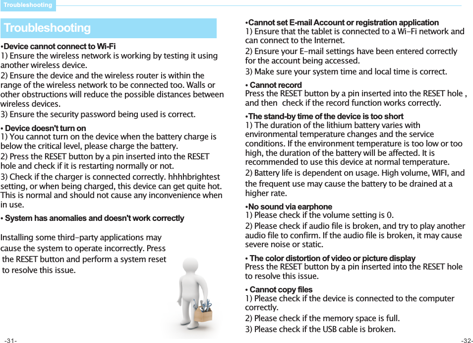 Troubleshooting Device cannot connect to Wi-Fi1) Ensure the wireless network is working by testing it using another wireless device. 2) Ensure the device and the wireless router is within the range of the wireless network to be connected too. Walls or other obstructions will reduce the possible distances between wireless devices. 3) Ensure the security password being used is correct.      Device doesn&apos;t turn on1) You cannot turn on the device when the battery charge is below the critical level, please charge the battery. 2) Press the RESET button by a pin inserted into the RESET hole and check if it is restarting normally or not. 3) Check if the charger is connected correctly. hhhhbrightest setting, or when being charged, this device can get quite hot. This is normal and should not cause any inconvenience when in use.     System has anomalies and doesn&apos;t work correctly Installing some third-party applications may cause the system to operate incorrectly. Press the RESET button and perform a system reset to resolve this issue. Troubleshooting  Cannot set E-mail Account or registration application 1) Ensure that the tablet is connected to a Wi-Fi network and can connect to the Internet. 2) Ensure your E-mail settings have been entered correctly for the account being accessed. 3) Make sure your system time and local time is correct.    Cannot record Press the RESET button by a pin inserted into the RESET hole , and then  check if the record function works correctly.   The stand-by time of the device is too short 1) The duration of the lithium battery varies with environmental temperature changes and the service conditions. If the environment temperature is too low or too high, the duration of the battery will be affected. It is recommended to use this device at normal temperature. 2) Battery life is dependent on usage. High volume, WIFI, andthe frequent use may cause the battery to be drained at a higher rate.   No sound via earphone 1) Please check if the volume setting is 0. 2) Please check if audio file is broken, and try to play another audio file to confirm. If the audio file is broken, it may cause severe noise or static.    The color distortion of video or picture display Press the RESET button by a pin inserted into the RESET hole to resolve this issue.   Cannot copy files 1) Please check if the device is connected to the computer correctly. 2) Please check if the memory space is full. 3) Please check if the USB cable is broken.Troubleshooting-31- -32-