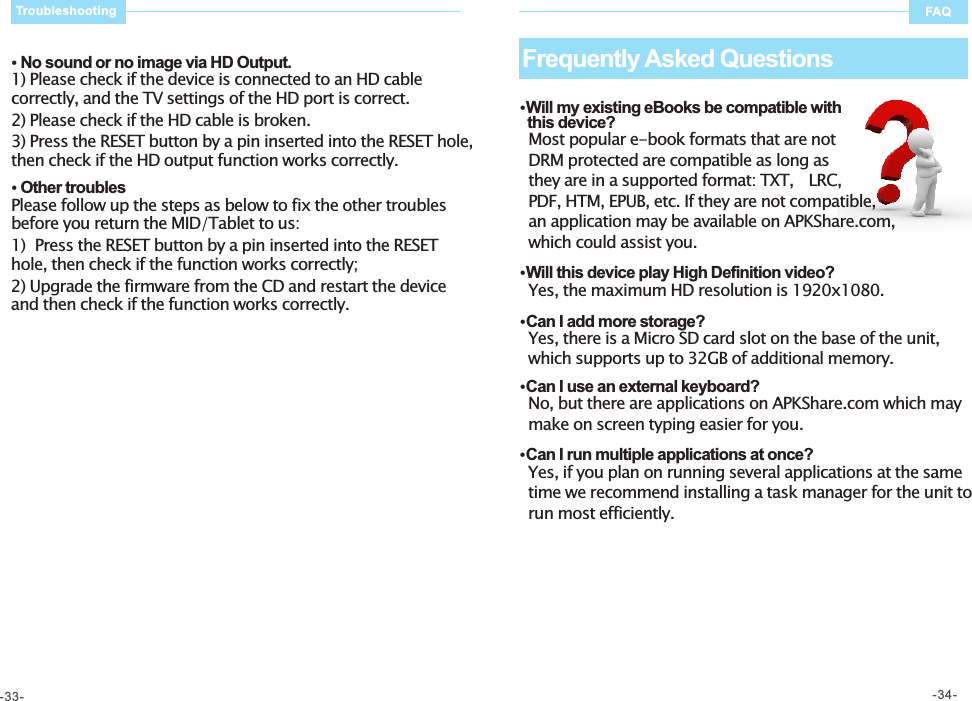    No sound or no image via HD Output. 1) Please check if the device is connected to an HD cable correctly, and the TV settings of the HD port is correct. 2) Please check if the HD cable is broken. 3) Press the RESET button by a pin inserted into the RESET hole, then check if the HD output function works correctly.     Other troubles Please follow up the steps as below to fix the other troubles before you return the MID/Tablet to us: 1)  Press the RESET button by a pin inserted into the RESET hole, then check if the function works correctly;  2) Upgrade the firmware from the CD and restart the device and then check if the function works correctly.   Will my existing eBooks be compatible with   this device?   Most popular e-book formats that are not   DRM protected are compatible as long as   they are in a supported format: TXT,   LRC,   PDF, HTM, EPUB, etc. If they are not compatible,   an application may be available on APKShare.com,   which could assist you.     Will this device play High Definition video?   Yes, the maximum HD resolution is 1920x1080.     Can I add more storage?   Yes, there is a Micro SD card slot on the base of the unit,    which supports up to 32GB of additional memory.   Can I use an external keyboard?   No, but there are applications on APKShare.com which may     make on screen typing easier for you.     Can I run multiple applications at once?   Yes, if you plan on running several applications at the same     time we recommend installing a task manager for the unit to     run most efficiently.     Frequently Asked Questions FAQTroubleshooting-33- -34-
