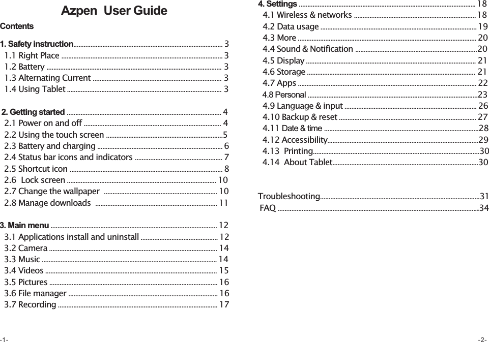 Azpen   User Guide-1- -2-Contents1. Safety instruction....................................................................................... 3  1.1 Right Place .............................................................................................. 3  1.2 Battery ...................................................................................................... 3  1.3 Alternating Current ........................................................................... 3  1.4 Using Tablet .......................................................................................... 3 2. Getting started .......................................................................................... 4  2.1 Power on and off ................................................................................ 4  2.2 Using the touch screen ....................................................................5  2.3 Battery and charging ......................................................................... 6  2.4 Status bar icons and indicators ................................................... 7  2.5 Shortcut icon ......................................................................................... 8  2.6  Lock screen ....................................................................................... 10  2.7 Change the wallpaper  .................................................................. 10  2.8 Manage downloads  ....................................................................... 113. Main menu ................................................................................................. 12  3.1 Applications install and uninstall ............................................. 12  3.2 Camera .................................................................................................. 14  3.3 Music ...................................................................................................... 14  3.4 Videos .................................................................................................... 15  3.5 Pictures .................................................................................................. 16  3.6 File manager ....................................................................................... 16  3.7 Recording ............................................................................................. 174. Settings ....................................................................................................... 18  4.1 Wireless &amp; networks ....................................................................... 18  4.2 Data usage ........................................................................................... 19  4.3 More ........................................................................................................ 20  4.4 Sound &amp; Notification .......................................................................20  4.5 Display ................................................................................................... 21  4.6 Storage .................................................................................................. 21  4.7 Apps ........................................................................................................ 22  4.8 Personal ...................................................................................................23  4.9 Language &amp; input ............................................................................. 26  4.10 Backup &amp; reset ................................................................................ 27  4.11 Date &amp; time ..........................................................................................28   4.12 Accessibility........................................................................................29  4.13  Printing.................................................................................................30  4.14  About Tablet.....................................................................................30  Troubleshooting.............................................................................................31 FAQ .....................................................................................................................34