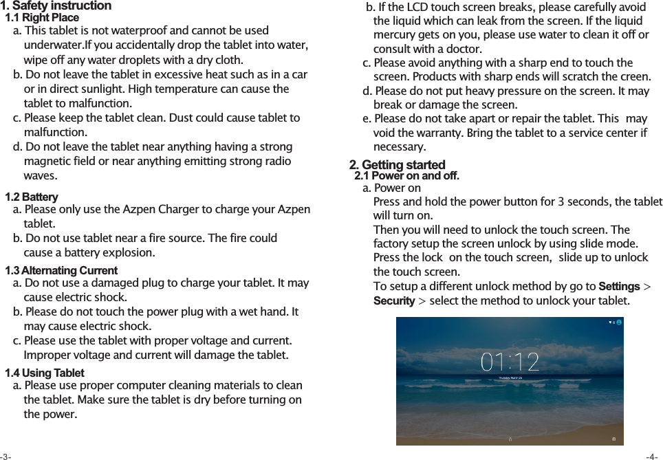      b. If the LCD touch screen breaks, please carefully avoid        the liquid which can leak from the screen. If the liquid        mercury gets on you, please use water to clean it off or         consult with a doctor.    c. Please avoid anything with a sharp end to touch the        screen. Products with sharp ends will scratch the creen.    d. Please do not put heavy pressure on the screen. It may        break or damage the screen.    e. Please do not take apart or repair the tablet. This  may        void the warranty. Bring the tablet to a service center if           necessary.  2. Getting started   2.1 Power on and off.    a. Power on        Press and hold the power button for 3 seconds, the tablet         will turn on.        Then you will need to unlock the touch screen. The        factory setup the screen unlock by using slide mode.        Press the lock  on the touch screen,  slide up to unlock          the touch screen.         To setup a different unlock method by go to Settings &gt;             Security &gt; select the method to unlock your tablet.     1. Safety instruction  1.1 Right Place    a. This tablet is not waterproof and cannot be used        underwater.If you accidentally drop the tablet into water,       wipe off any water droplets with a dry cloth.    b. Do not leave the tablet in excessive heat such as in a car               or in direct sunlight. High temperature can cause the                tablet to malfunction.    c. Please keep the tablet clean. Dust could cause tablet to                malfunction.    d. Do not leave the tablet near anything having a strong       magnetic field or near anything emitting strong radio           waves.   1.2 Battery    a. Please only use the Azpen Charger to charge your Azpen         tablet.    b. Do not use tablet near a fire source. The fire could        cause a battery explosion.    1.3 Alternating Current    a. Do not use a damaged plug to charge your tablet. It may        cause electric shock.      b. Please do not touch the power plug with a wet hand. It        may cause electric shock.    c. Please use the tablet with proper voltage and current.         Improper voltage and current will damage the tablet.      1.4 Using Tablet    a. Please use proper computer cleaning materials to clean        the tablet. Make sure the tablet is dry before turning on        the power.-3- -4-