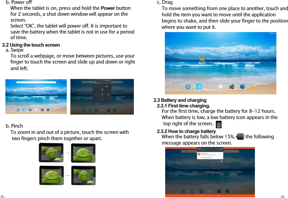     b. Power off       When the tablet is on, press and hold the Power button         for 2 seconds, a shut down window will appear on the        screen.          Select “OK”, the tablet will power off. It is important to        save the battery when the tablet is not in use for a period         of time.    2.2 Using the touch screen     a. Swipe       To scroll a webpage, or move between pictures, use your          finger to touch the screen and slide up and down or right           and left.    b. Pinch       To zoom in and out of a picture, touch the screen with                  two fingers pinch them together or apart.    c. Drag       To move something from one place to another, touch and              hold the item you want to move until the application         begins to shake, and then slide your finger to the position         where you want to put it.  2.3 Battery and charging    2.3.1 First time charging.        For the first time, charge the battery for 8-12 hours.            When battery is low, a low battery icon appears in the             top right of the screen.     2.3.2 How to charge battery               When the battery falls below 15%,       the following          message appears on the screen.                  -5- -6-