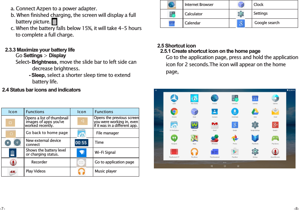        a. Connect Azpen to a power adapter.       b. When finished charging, the screen will display a full            battery picture.       c. When the battery falls below 15%, it will take 4-5 hours          to complete a full charge.                       2.3.3 Maximize your battery life          Go Settings &gt; Display            Select- Brightness, move the slide bar to left side can                       decrease brightness.                  - Sleep, select a shorter sleep time to extend                     battery life.   2.4 Status bar icons and indicators  2.5 Shortcut icon     2.5.1 Create shortcut icon on the home page       Go to the application page, press and hold the application         icon for 2 seconds.The icon will appear on the home        page,             -7- -8-Internet BrowserCalculatorClockSettingsIcon Functions Icon FunctionsOpens a list of thumbnail images of apps you&apos;ve worked recently.Go back to home pageNew external device connectShows the battery level or charging status.Play VideosFile managerTimeWi-Fi SignalGo to application pageMusic playerRecorderOpens the previous screen you were working in, even if it was in a different app. Google searchCalendar