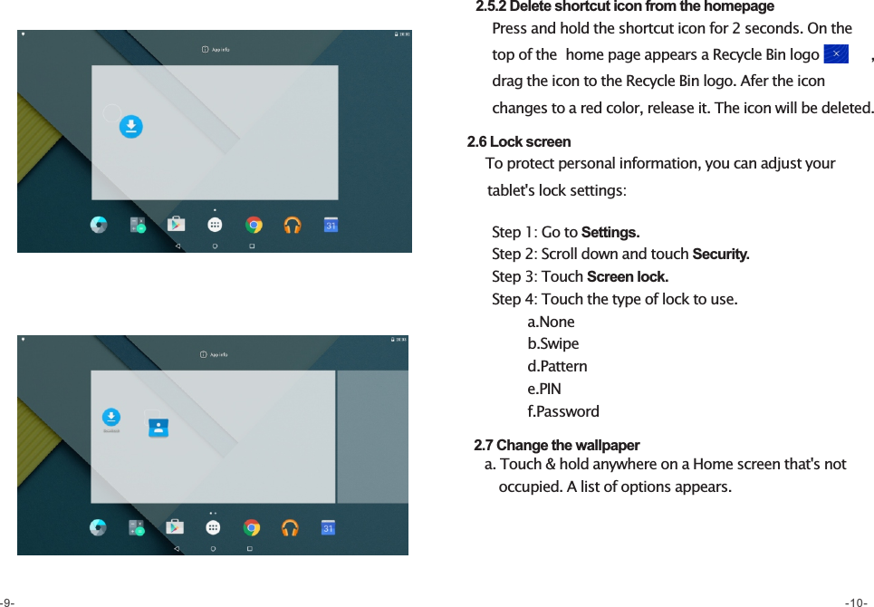     2.5.2 Delete shortcut icon from the homepage       Press and hold the shortcut icon for 2 seconds. On the           top of the  home page appears a Recycle Bin logo           ,       drag the icon to the Recycle Bin logo. Afer the icon         changes to a red color, release it. The icon will be deleted.   2.6 Lock screen     To protect personal information, you can adjust your        tablet&apos;s lock settings:     Step 1: Go to Settings.     Step 2: Scroll down and touch Security.     Step 3: Touch Screen lock.     Step 4: Touch the type of lock to use.             a.None             b.Swipe             d.Pattern             e.PIN              f.Password   2.7 Change the wallpaper    a. Touch &amp; hold anywhere on a Home screen that&apos;s not           occupied. A list of options appears.-9- -10-