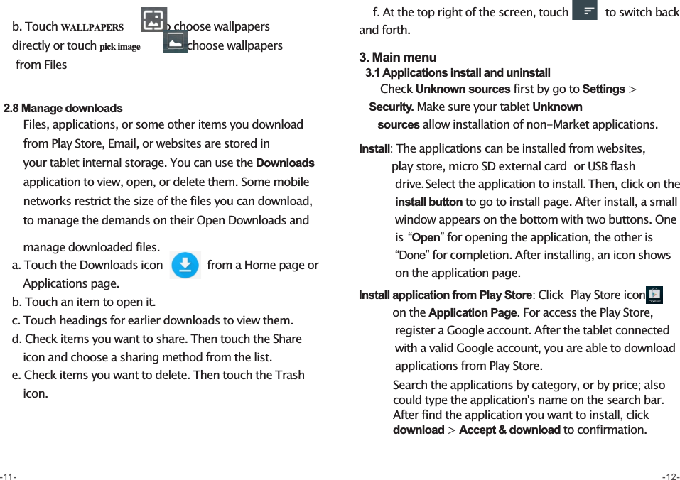     b. Touch WALLPAPERS          to choose wallpapers             directly or touch pick image         to choose wallpapers           from Files    2.8 Manage downloads           Files, applications, or some other items you download         from Play Store, Email, or websites are stored in         your tablet internal storage. You can use the Downloads         application to view, open, or delete them. Some mobile        networks restrict the size of the files you can download,         to manage the demands on their Open Downloads and                manage downloaded files.    a. Touch the Downloads icon            from a Home page or         Applications page.    b. Touch an item to open it.    c. Touch headings for earlier downloads to view them.    d. Check items you want to share. Then touch the Share        icon and choose a sharing method from the list.    e. Check items you want to delete. Then touch the Trash        icon.    f. At the top right of the screen, touch          to switch back and forth. 3. Main menu  3.1 Applications install and uninstall      Check Unknown sources first by go to Settings &gt;      Security. Make sure your tablet Unknown        sources allow installation of non-Market applications.   Install: The applications can be installed from websites,           play store, micro SD external card  or USB flash            drive. Select the application to install. Then, click on the           install button to go to install page. After install, a small            window appears on the bottom with two buttons. One           is “Open” for opening the application, the other is            “Done” for completion. After installing, an icon shows            on the application page.   Install application from Play Store: Click  Play Store icon        on the Application Page. For access the Play Store,            register a Google account. After the tablet connected          with a valid Google account, you are able to download            applications from Play Store.             Search the applications by category, or by price; also          could type the application&apos;s name on the search bar.              After find the application you want to install, click            download &gt; Accept &amp; download to confirmation.   -11- -12-