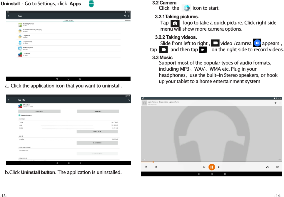 a. Click the application icon that you want to uninstall.b. Click Uninstall button. The application is uninstalled. Uninstall：Go to Settings, click  Apps   3.2 Camera      Click  the         icon to start.      3.2.1Taking pictures.       Tap         logo to take a quick picture. Click right side            menu will show more camera options.      3.2.2 Taking videos.       Slide from left to right ,       video /camrea       appears , tap         and then tap         on the right side to record videos.    3.3 Music        Support most of the popular types of audio formats,         including MP3、WAV、WMA etc. Plug in your        headphones,  use the built-in Stereo speakers, or hook        up your tablet to a home entertainment system        -13- -14-