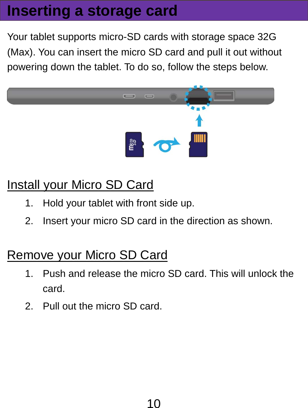  10Inserting a storage card Your tablet supports micro-SD cards with storage space 32G (Max). You can insert the micro SD card and pull it out without powering down the tablet. To do so, follow the steps below.  Install your Micro SD Card 1.  Hold your tablet with front side up. 2.  Insert your micro SD card in the direction as shown.  Remove your Micro SD Card 1.  Push and release the micro SD card. This will unlock the card. 2.  Pull out the micro SD card.   