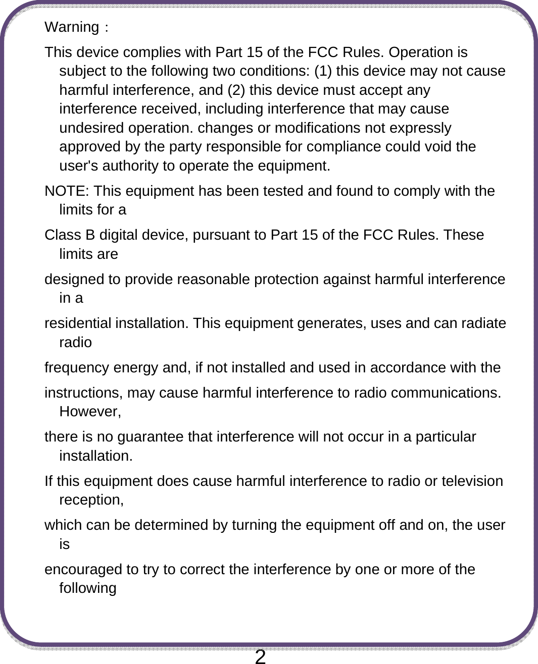  2 Warning： This device complies with Part 15 of the FCC Rules. Operation is subject to the following two conditions: (1) this device may not cause harmful interference, and (2) this device must accept any interference received, including interference that may cause undesired operation. changes or modifications not expressly approved by the party responsible for compliance could void the user&apos;s authority to operate the equipment. NOTE: This equipment has been tested and found to comply with the limits for a Class B digital device, pursuant to Part 15 of the FCC Rules. These limits are designed to provide reasonable protection against harmful interference in a residential installation. This equipment generates, uses and can radiate radio frequency energy and, if not installed and used in accordance with the instructions, may cause harmful interference to radio communications. However, there is no guarantee that interference will not occur in a particular installation. If this equipment does cause harmful interference to radio or television reception, which can be determined by turning the equipment off and on, the user is encouraged to try to correct the interference by one or more of the following  