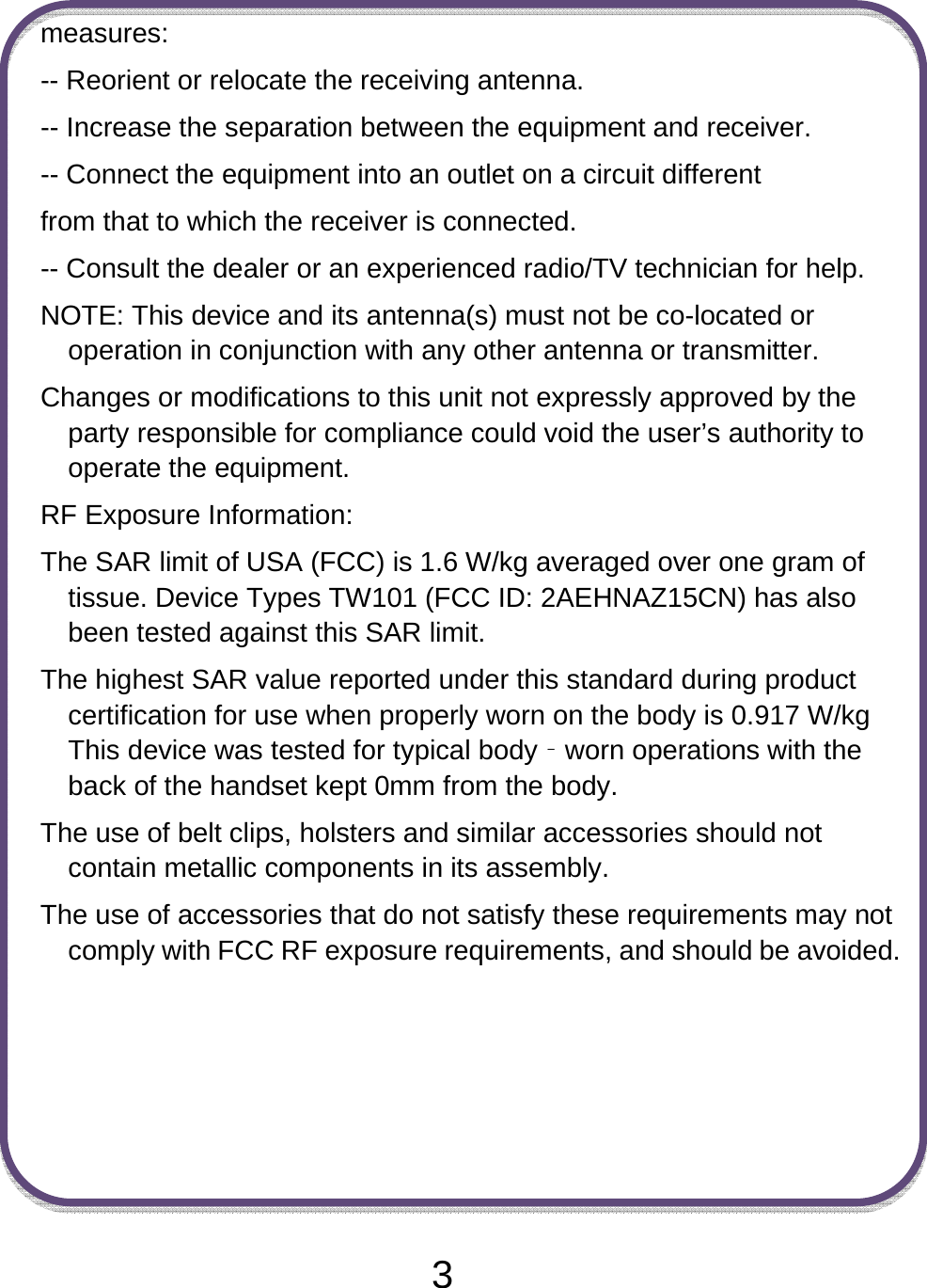  3measures: -- Reorient or relocate the receiving antenna. -- Increase the separation between the equipment and receiver. -- Connect the equipment into an outlet on a circuit different from that to which the receiver is connected. -- Consult the dealer or an experienced radio/TV technician for help. NOTE: This device and its antenna(s) must not be co-located or operation in conjunction with any other antenna or transmitter. Changes or modifications to this unit not expressly approved by the party responsible for compliance could void the user’s authority to operate the equipment. RF Exposure Information:   The SAR limit of USA (FCC) is 1.6 W/kg averaged over one gram of tissue. Device Types TW101 (FCC ID: 2AEHNAZ15CN) has also been tested against this SAR limit. The highest SAR value reported under this standard during product certification for use when properly worn on the body is 0.917 W/kg This device was tested for typical body‐worn operations with the back of the handset kept 0mm from the body. The use of belt clips, holsters and similar accessories should not contain metallic components in its assembly.   The use of accessories that do not satisfy these requirements may not comply with FCC RF exposure requirements, and should be avoided.   