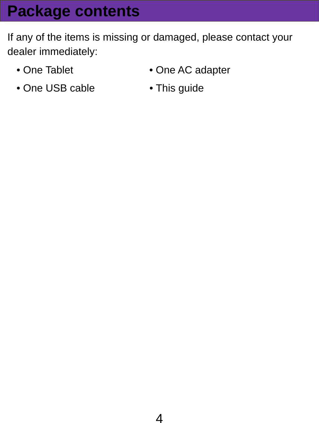  4Package contents If any of the items is missing or damaged, please contact your dealer immediately:   • One Tablet          • One AC adapter • One USB cable    • This guide   