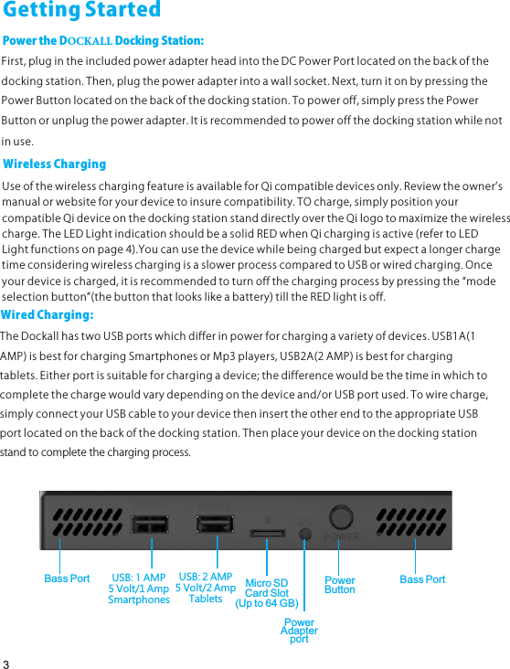 GettingStartedPowertheDOCKALLDockingStation:First,plugintheincludedpoweradapterheadintotheDCPowerPortlocatedonthebackofthedockingstation.Then,plugthepoweradapterintoawallsocket.Next,turnitonbypressingthePowerButtonlocatedonthebackofthedockingstation.Topoweroff,simplypressthePowerButtonorunplugthepoweradapter.Itisrecommendedtopoweroffthedockingstationwhilenotinuse.WirelessChargingUseofthewirelesschargingfeatureisavailableforQicompatibledevicesonly.Reviewtheownerʼsmanualorwebsiteforyourdevicetoinsurecompatibility.TOcharge,simplypositionyourcompatibleQideviceonthedockingstationstanddirectlyovertheQilogotomaximizethewirelesscharge.TheLEDLightindicationshouldbeasolidREDwhenQichargingisactive(refertoLEDLightfunctionsonpage4).YoucanusethedevicewhilebeingchargedbutexpectalongerchargetimeconsideringwirelesschargingisaslowerprocesscomparedtoUSBorwiredcharging.Onceyourdeviceischarged,itisrecommendedtoturnoffthechargingprocessbypressingthe“modeselectionbutton”(thebuttonthatlookslikeabattery)tilltheREDlightisoff.3WiredCharging:TheDockallhastwoUSBportswhichdifferinpowerforchargingavarietyofdevices.USB1A(1AMP)isbestforchargingSmartphonesorMp3players,USB2A(2AMP)isbestforchargingtablets.Eitherportissuitableforchargingadevice;thedifferencewouldbethetimeinwhichtocompletethechargewouldvarydependingonthedeviceand/orUSBportused.Towirecharge,simplyconnectyourUSBcabletoyourdevicetheninserttheotherendtotheappropriateUSBportlocatedonthebackofthedockingstation.Thenplaceyourdeviceonthedockingstationstandtocompletethechargingprocess.Micro SDCard Slot(Up to 64 GB)PowerAdapterportPowerButtonUSB: 1 AMP5 Volt/1 AmpSmartphonesUSB: 2 AMP5 Volt/2 AmpTabletsBass Port Bass Port