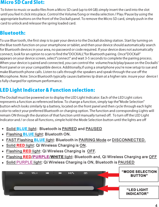 MicroSDCardSlot:TolistentomusicoraudiofilesfromaMicroSDcard(upto64GB).simplyinsertthecardintotheslotuntilyoufeelitclickintoplace.ControltheVolume/Songormediaselection/Play/PausebyusingtheappropriatebuttonsonthefrontoftheDockallpanel.ToremovetheMicroSDcard,simplypushinthecardtounlockandrelesasethespringloadedcard.4Bluetooth:TouseBluetooth,thefirststepistopairyourdevicetotheDockalldockingstation.StartbyturningontheBluetoothfunctiononyoursmartphoneortablet,andthenyourdeviceshouldautomaticallysearchforBluetoothdevicesinyourarea,nopasswordorcoderequired.Ifyourdevicedoesnotautomaticallyconnect,lookforanoptiontoscantofindthe”DOCKALL”forBluetoothpairing.Once”DOCKall”appearsonyourdevicescreen,select”connect”andwait3-5secondstocompletethepairingprocess.Whenyourdeviceispairedandconnected,youcancontrolthevolume/track/play/pauseontheDockallsʼfrontpaneloronyourcompatibledevice.Additionally,ifusingasmartphoneyouʼrenowsetuptosueandmakeBluetoothphonecalls.ListentocallsthroughthespeakersandspeakthroughtheuseofftheMicrophone.Note:SinceBluetoothtypicallycausesbatteriestpdrainatahigherrate.insureyourdeviceIsfullychargedforoptimumperformance.LEDLightIndicator&amp;Functionselection:TheDockallmustbepoweredontodisplaytheLEDLightIndicator.EachoftheLEDLightcolorsrepresentsafunctionasreferencedbelow.Tochangeafunction,simplytapthe”ModeSelection”buttonwhichlookssimilarlytpabattery,locatedonthefrontpanelandthencyclethrougheachlightcolortoselectyourpreferredBluetoothorchargingoption.ThefunctionandcorrespondingLightswillremainONthroughthedurationofthatfunctionuntilmanuallyturnedoff.ToturnofftheLEDLightIndicatorand/orcloseallfunctions,simpleholdtheModeSelectionbuttonuntilthelightsareoffSolid   light:  Bluetooth is PAIRED and PAUSEDBLUEFlashing   light: Bluetooth ON.BLUEFAST Flashing   light: Bluetooth in PAIRING Mode or DISCONNECTED.BLUESolid   light: Qi Wireless Charging is ON.REDFlashing   light: Qi Wireless Charging is  OFF.REDFlashing  / /WHITE light: Bluetooth and, Qi Wireless Charging are OFFRED PURPLESolid   light: Qi Wireless Charging is ON, Bluetooth is PAUSED PURPLE“MODE SELECTIONBUTTON”“LED LIGHTINDICATOR”