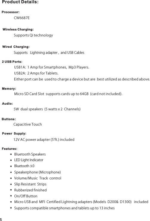 512VACpoweradapter(5&apos;ft.)includedProduct Details:Processor:CW6687EWireless Charging:SupportsQitechnologyWired  Charging:SupportsLightningadapter,andUSBCables2 USB Ports:Memory:Audio:Buttons:Power  Supply:Features:USB1A:1AmpforSmartphones,Mp3Players.USB2A:2AmpsforTablets.Eitherportcanbeusedtochargeadevicebutarebestutilizedasdescribedabove.MicroSDCardSlotsupportscardsupto64GB(cardnotincluded).5Wdualspeakers(5wattsx2Channels)CapacitiveTouchBluetoothSpeakersLEDLightIndicatorBluetooth3.0Speakerphone(Microphone)Volume/MusicTrackcontrolSlipResistantStripsRubberizedfinishedOn/OffButtonMicroUSBandMFICertifiedLightningadapters(ModelsD200&amp;D1300)includedSupportscompatiblesmartphonesandtabletsupto13inches