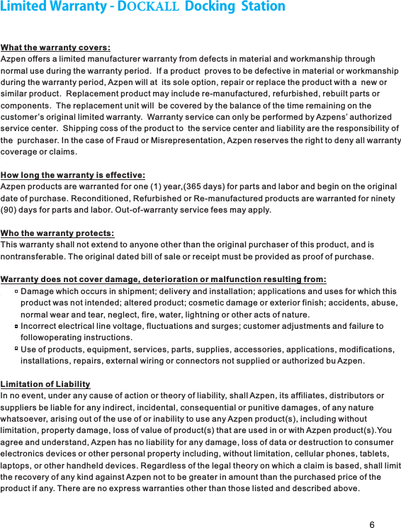 6LimitedWarranty-DOCKALLDockingStationWhat the warranty covers:Azpen offers a limited manufacturer warranty from defects in material and workmanship throughnormal use during the warranty period.  If a product  proves to be defective in material or workmanshipduring the warranty period, Azpen will at  its sole option, repair or replace the product with a  new orsimilar product.  Replacement product may include re-manufactured, refurbished, rebuilt parts orcomponents.  The replacement unit will  be covered by the balance of the time remaining on thecustomer’s original limited warranty.  Warranty service can only be performed by Azpens’ authorizedservice center.  Shipping coss of the product to  the service center and liability are the responsibility ofthe  purchaser. In the case of Fraud or Misrepresentation, Azpen reserves the right to deny all warrantycoverage or claims.How long the warranty is effective:Azpen products are warranted for one (1) year,(365 days) for parts and labor and begin on the originaldate of purchase. Reconditioned, Refurbished or Re-manufactured products are warranted for ninety(90) days for parts and labor. Out-of-warranty service fees may apply.Who the warranty protects:This warranty shall not extend to anyone other than the original purchaser of this product, and is nontransferable. The original dated bill of sale or receipt must be provided as proof of purchase.Warranty does not cover damage, deterioration or malfunction resulting from:         Damage which occurs in shipment; delivery and installation; applications and uses for which this         product was not intended; altered product; cosmetic damage or exterior finish; accidents, abuse,         normal wear and tear, neglect, fire, water, lightning or other acts of nature.         Incorrect electrical line voltage, fluctuations and surges; customer adjustments and failure to         followoperating instructions.         Use of products, equipment, services, parts, supplies, accessories, applications, modifications,         installations, repairs, external wiring or connectors not supplied or authorized bu Azpen.Limitation of LiabilityIn no event, under any cause of action or theory of liability, shall Azpen, its affiliates, distributors orsuppliers be liable for any indirect, incidental, consequential or punitive damages, of any naturewhatsoever, arising out of the use of or inability to use any Azpen product(s), including withoutlimitation, property damage, loss of value of product(s) that are used in or with Azpen product(s).Youagree and understand, Azpen has no liability for any damage, loss of data or destruction to consumerelectronics devices or other personal property including, without limitation, cellular phones, tablets,laptops, or other handheld devices. Regardless of the legal theory on which a claim is based, shall limitthe recovery of any kind against Azpen not to be greater in amount than the purchased price of the product if any. There are no express warranties other than those listed and described above.