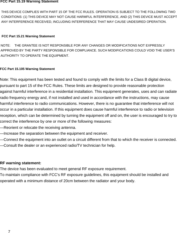 FCC Part 15.19 Warning Statement THIS DEVICE COMPLIES WITH PART 15 OF THE FCC RULES. OPERATION IS SUBJECT TO THE FOLLOWING TWO CONDITIONS: (1) THIS DEVICE MAY NOT CAUSE HARMFUL INTERFERENCE, AND (2) THIS DEVICE MUST ACCEPT ANY INTERFERENCE RECEIVED, INCLUDING INTERFERENCE THAT MAY CAUSE UNDESIRED OPERATION.FCC Part 15.21 Warning StatementNOTE:   THE GRANTEE IS NOT RESPONSIBLE FOR ANY CHANGES OR MODIFICATIONS NOT EXPRESSLY APPROVED BY THE PARTY RESPONSIBLE FOR COMPLIANCE. SUCH MODIFICATIONS COULD VOID THE USER’S AUTHORITY TO OPERATE THE EQUIPMENT. Note:This equipment has been tested and found to comply with the limits for a Class B digital device, pursuant to part 15 of the FCC Rules. These limits are designed to provide reasonable protection against harmful interference in a residential installation. This equipment generates, uses and can radiate radio frequency energy and, if not installed and used in accordance with the instructions, may cause harmful interference to radio communications. However, there is no guarantee that interference will not occur in a particular installation. If this equipment does cause harmful interference to radio or television reception, which can be determined by turning the equipment off and on, the user is encouraged to try to correct the interference by one or more of the following measures: —Reorient or relocate the receiving antenna. —Increase the separation between the equipment and receiver. —Connect the equipment into an outlet on a circuit different from that to which the receiver is connected. —Consult the dealer or an experienced radio/TV technician for help. RF warning statement: The device has been evaluated to meet general RF exposure requirement.  To maintain compliance with FCC&apos;s RF exposure guidelines, this equipment should be installed and operated with a minimum distance of 20cm between the radiator and your body. FCC Part 15.105 Warning Statement7