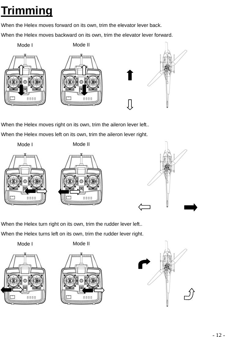  - 12 - Trimming When the Helex moves forward on its own, trim the elevator lever back. When the Helex moves backward on its own, trim the elevator lever forward. Mode I  Mode II    When the Helex moves right on its own, trim the aileron lever left.. When the Helex moves left on its own, trim the aileron lever right. Mode I  Mode II    When the Helex turn right on its own, trim the rudder lever left.. When the Helex turns left on its own, trim the rudder lever right. Mode I  Mode II     