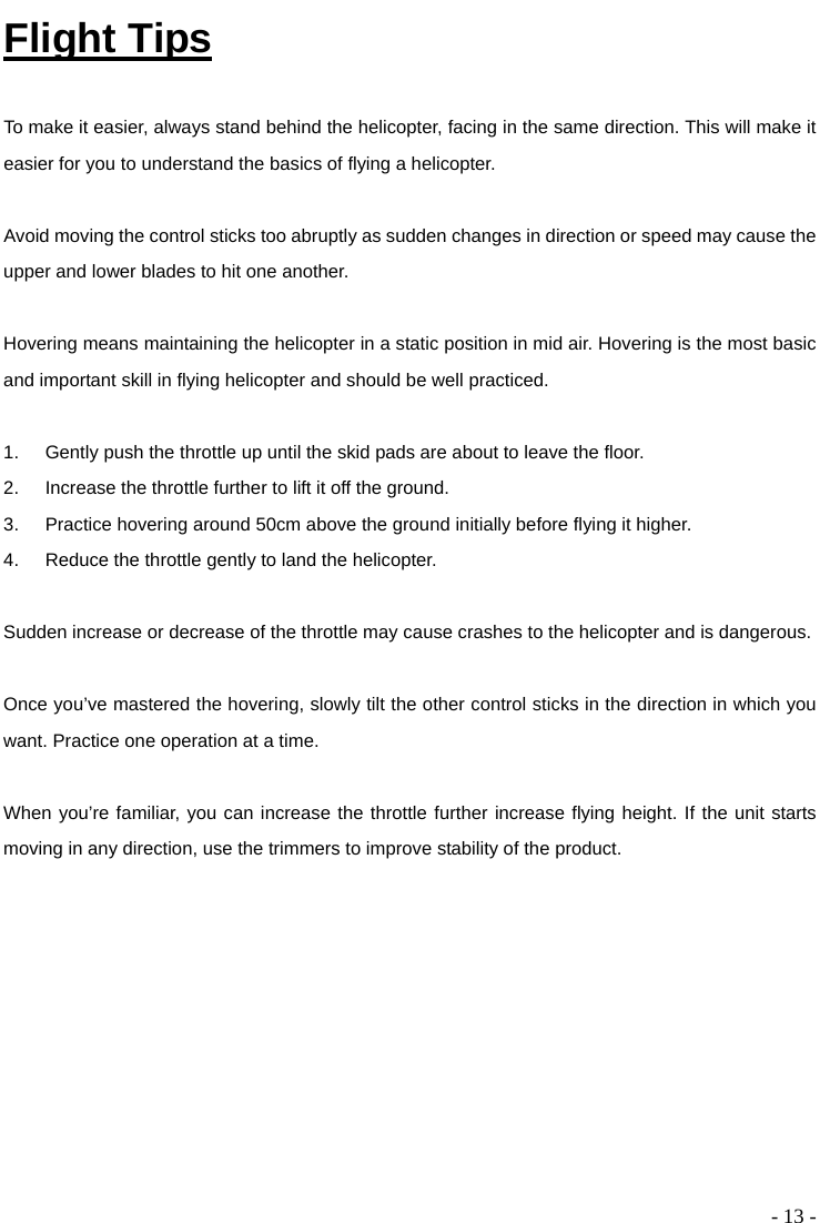  - 13 - Flight Tips  To make it easier, always stand behind the helicopter, facing in the same direction. This will make it easier for you to understand the basics of flying a helicopter.    Avoid moving the control sticks too abruptly as sudden changes in direction or speed may cause the upper and lower blades to hit one another.  Hovering means maintaining the helicopter in a static position in mid air. Hovering is the most basic and important skill in flying helicopter and should be well practiced.    1.  Gently push the throttle up until the skid pads are about to leave the floor.   2.  Increase the throttle further to lift it off the ground.   3.  Practice hovering around 50cm above the ground initially before flying it higher. 4.  Reduce the throttle gently to land the helicopter.    Sudden increase or decrease of the throttle may cause crashes to the helicopter and is dangerous.  Once you’ve mastered the hovering, slowly tilt the other control sticks in the direction in which you want. Practice one operation at a time.    When you’re familiar, you can increase the throttle further increase flying height. If the unit starts moving in any direction, use the trimmers to improve stability of the product.   