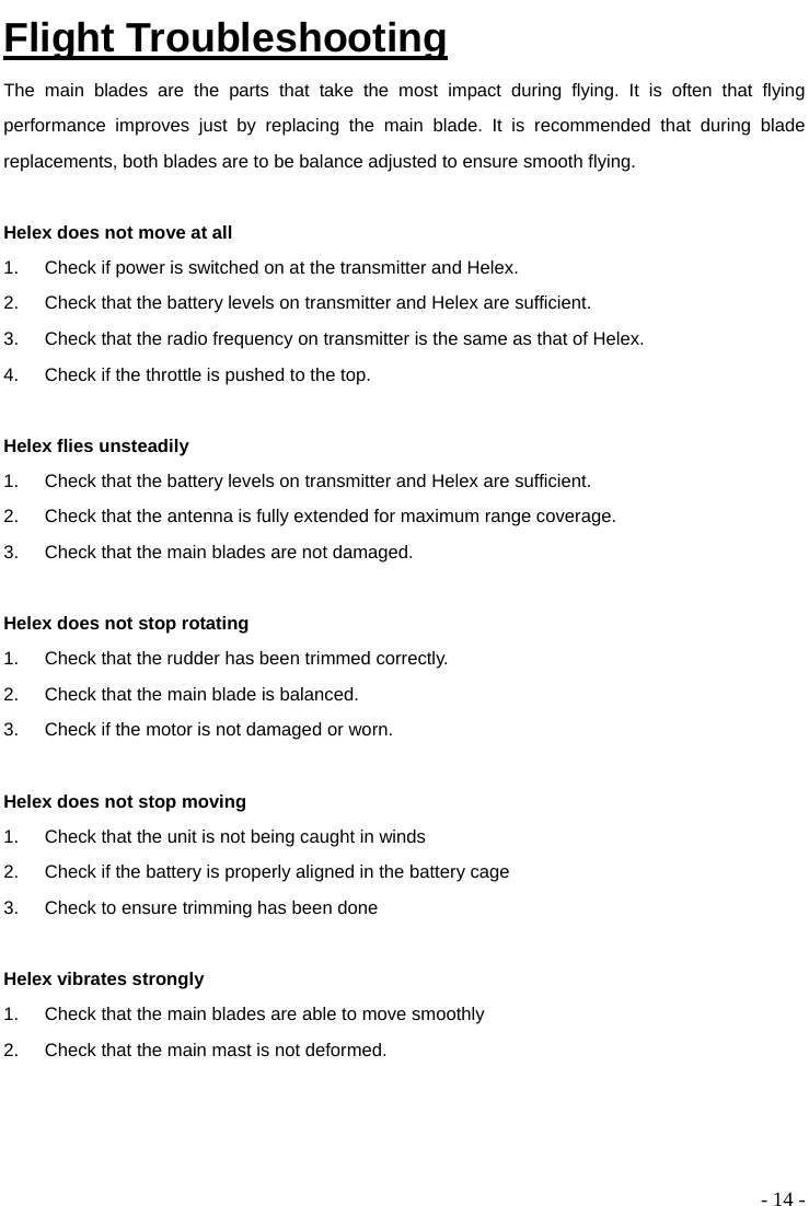  - 14 - Flight Troubleshooting The main blades are the parts that take the most impact during flying. It is often that flying performance improves just by replacing the main blade. It is recommended that during blade replacements, both blades are to be balance adjusted to ensure smooth flying.    Helex does not move at all 1.  Check if power is switched on at the transmitter and Helex. 2.  Check that the battery levels on transmitter and Helex are sufficient.   3.  Check that the radio frequency on transmitter is the same as that of Helex.   4.  Check if the throttle is pushed to the top.  Helex flies unsteadily 1.  Check that the battery levels on transmitter and Helex are sufficient. 2.  Check that the antenna is fully extended for maximum range coverage. 3.  Check that the main blades are not damaged.  Helex does not stop rotating 1.  Check that the rudder has been trimmed correctly. 2.  Check that the main blade is balanced. 3.  Check if the motor is not damaged or worn.    Helex does not stop moving 1.  Check that the unit is not being caught in winds 2.  Check if the battery is properly aligned in the battery cage 3.  Check to ensure trimming has been done  Helex vibrates strongly 1.  Check that the main blades are able to move smoothly 2.  Check that the main mast is not deformed. 