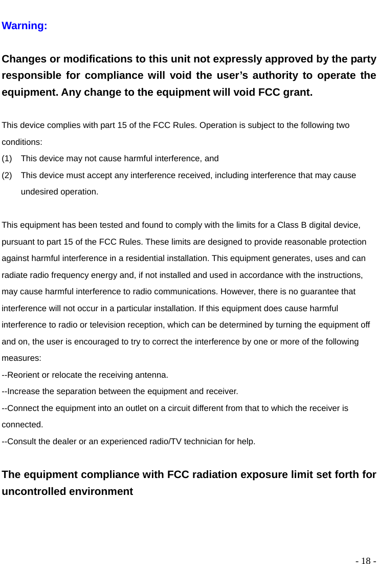  - 18 -  Warning:   Changes or modifications to this unit not expressly approved by the party responsible for compliance will void the user’s authority to operate the equipment. Any change to the equipment will void FCC grant.  This device complies with part 15 of the FCC Rules. Operation is subject to the following two conditions:  (1)  This device may not cause harmful interference, and   (2)  This device must accept any interference received, including interference that may cause undesired operation.  This equipment has been tested and found to comply with the limits for a Class B digital device, pursuant to part 15 of the FCC Rules. These limits are designed to provide reasonable protection against harmful interference in a residential installation. This equipment generates, uses and can radiate radio frequency energy and, if not installed and used in accordance with the instructions, may cause harmful interference to radio communications. However, there is no guarantee that interference will not occur in a particular installation. If this equipment does cause harmful interference to radio or television reception, which can be determined by turning the equipment off and on, the user is encouraged to try to correct the interference by one or more of the following measures: --Reorient or relocate the receiving antenna. --Increase the separation between the equipment and receiver. --Connect the equipment into an outlet on a circuit different from that to which the receiver is connected. --Consult the dealer or an experienced radio/TV technician for help.  The equipment compliance with FCC radiation exposure limit set forth for uncontrolled environment 