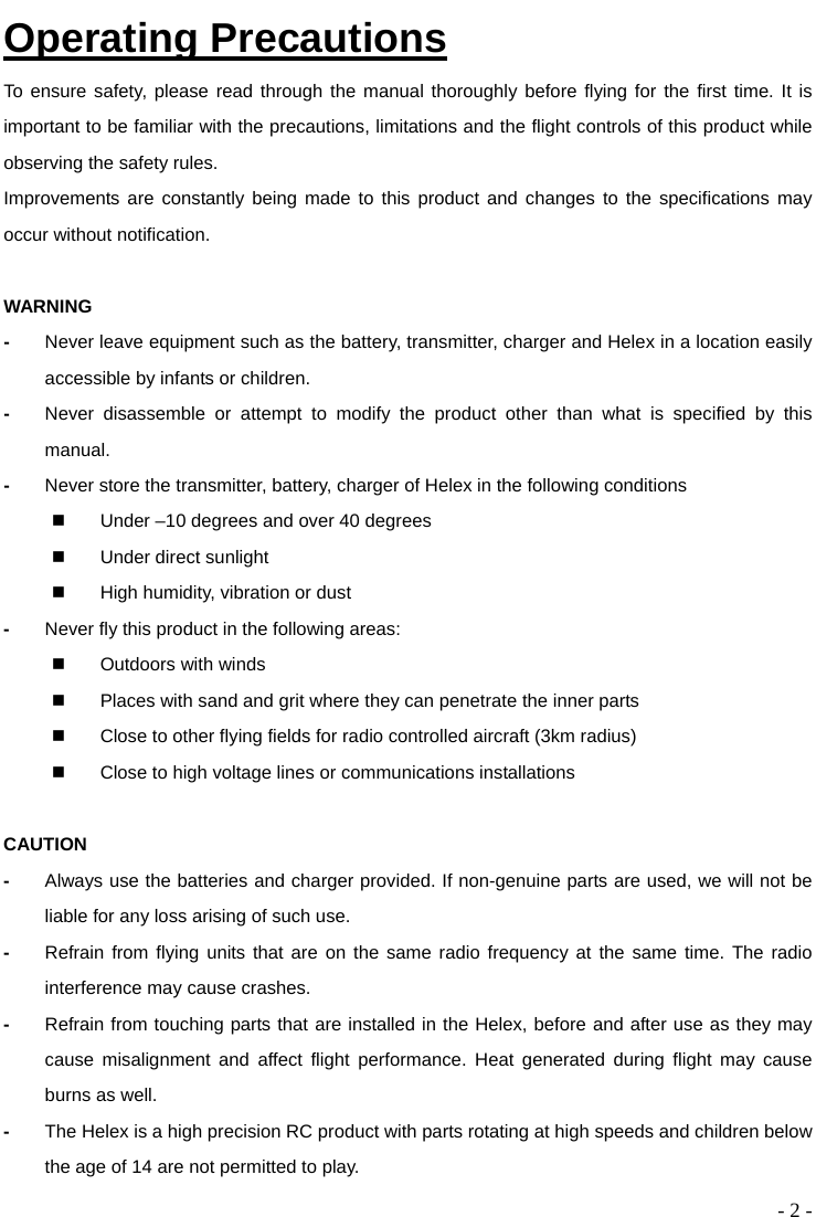  - 2 - Operating Precautions To ensure safety, please read through the manual thoroughly before flying for the first time. It is important to be familiar with the precautions, limitations and the flight controls of this product while observing the safety rules.   Improvements are constantly being made to this product and changes to the specifications may occur without notification.  WARNING -  Never leave equipment such as the battery, transmitter, charger and Helex in a location easily accessible by infants or children.   -  Never disassemble or attempt to modify the product other than what is specified by this manual.  -  Never store the transmitter, battery, charger of Helex in the following conditions   Under –10 degrees and over 40 degrees   Under direct sunlight   High humidity, vibration or dust -  Never fly this product in the following areas:   Outdoors with winds   Places with sand and grit where they can penetrate the inner parts   Close to other flying fields for radio controlled aircraft (3km radius)   Close to high voltage lines or communications installations  CAUTION -  Always use the batteries and charger provided. If non-genuine parts are used, we will not be liable for any loss arising of such use.   -  Refrain from flying units that are on the same radio frequency at the same time. The radio interference may cause crashes. -  Refrain from touching parts that are installed in the Helex, before and after use as they may cause misalignment and affect flight performance. Heat generated during flight may cause burns as well. -  The Helex is a high precision RC product with parts rotating at high speeds and children below the age of 14 are not permitted to play.   