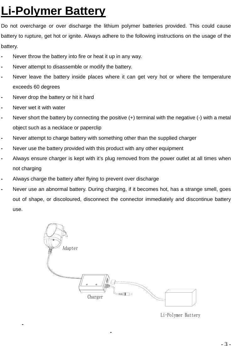  - 3 - Li-Polymer Battery Do not overcharge or over discharge the lithium polymer batteries provided. This could cause battery to rupture, get hot or ignite. Always adhere to the following instructions on the usage of the battery. -  Never throw the battery into fire or heat it up in any way.   -  Never attempt to disassemble or modify the battery. -  Never leave the battery inside places where it can get very hot or where the temperature exceeds 60 degrees -  Never drop the battery or hit it hard -  Never wet it with water -  Never short the battery by connecting the positive (+) terminal with the negative (-) with a metal object such as a necklace or paperclip -  Never attempt to charge battery with something other than the supplied charger -  Never use the battery provided with this product with any other equipment -  Always ensure charger is kept with it’s plug removed from the power outlet at all times when not charging -  Always charge the battery after flying to prevent over discharge -  Never use an abnormal battery. During charging, if it becomes hot, has a strange smell, goes out of shape, or discoloured, disconnect the connector immediately and discontinue battery use.  - Li-Polymer BatteryChargerAdapter -   