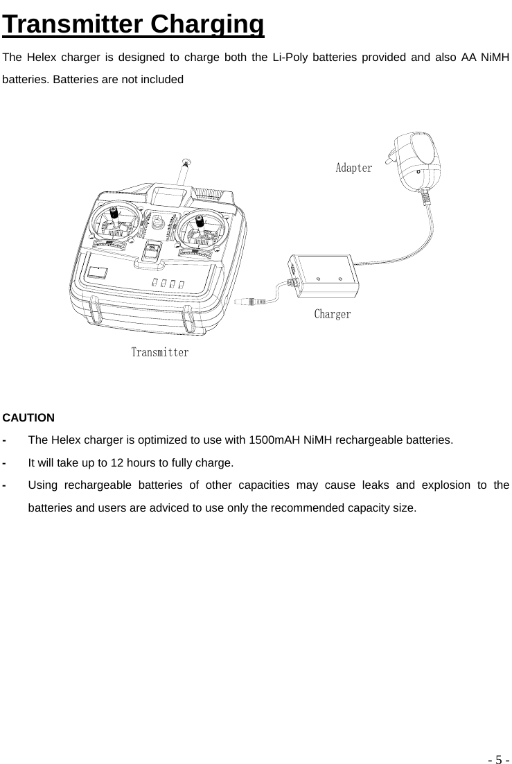  - 5 - Transmitter Charging The Helex charger is designed to charge both the Li-Poly batteries provided and also AA NiMH batteries. Batteries are not included  ChargerAdapterTransmitter CAUTION -  The Helex charger is optimized to use with 1500mAH NiMH rechargeable batteries. -  It will take up to 12 hours to fully charge.   -  Using rechargeable batteries of other capacities may cause leaks and explosion to the batteries and users are adviced to use only the recommended capacity size. 