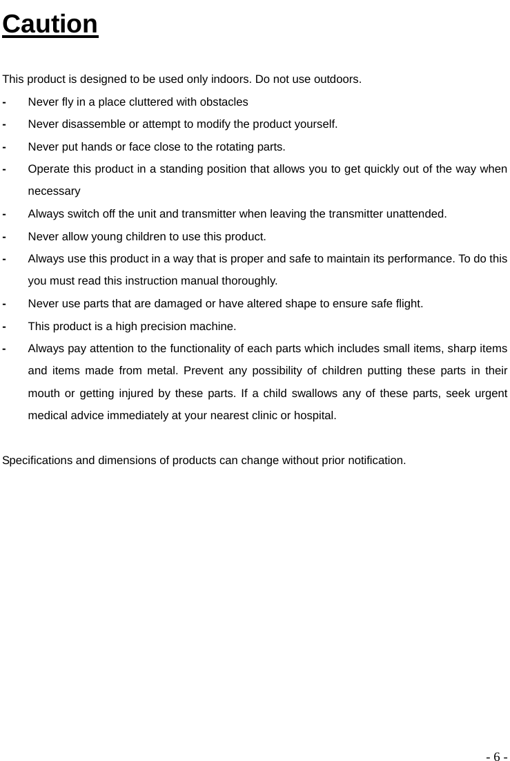  - 6 - Caution  This product is designed to be used only indoors. Do not use outdoors. -  Never fly in a place cluttered with obstacles -  Never disassemble or attempt to modify the product yourself. -  Never put hands or face close to the rotating parts.   -  Operate this product in a standing position that allows you to get quickly out of the way when necessary -  Always switch off the unit and transmitter when leaving the transmitter unattended. -  Never allow young children to use this product.   -  Always use this product in a way that is proper and safe to maintain its performance. To do this you must read this instruction manual thoroughly.   -  Never use parts that are damaged or have altered shape to ensure safe flight. -  This product is a high precision machine.   -  Always pay attention to the functionality of each parts which includes small items, sharp items and items made from metal. Prevent any possibility of children putting these parts in their mouth or getting injured by these parts. If a child swallows any of these parts, seek urgent medical advice immediately at your nearest clinic or hospital.    Specifications and dimensions of products can change without prior notification. 
