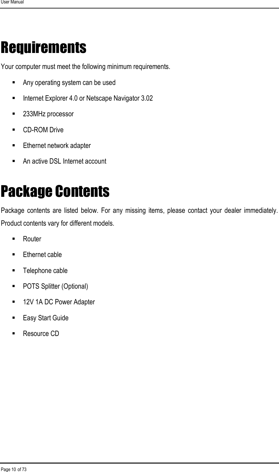 User Manual Page 10 of 73 Requirements  Your computer must meet the following minimum requirements.  Any operating system can be used  Internet Explorer 4.0 or Netscape Navigator 3.02  233MHz processor  CD-ROM Drive  Ethernet network adapter  An active DSL Internet account Package Contents Package  contents  are  listed  below.  For  any  missing  items,  please  contact  your  dealer  immediately. Product contents vary for different models.  Router  Ethernet cable  Telephone cable  POTS Splitter (Optional)  12V 1A DC Power Adapter  Easy Start Guide  Resource CD 