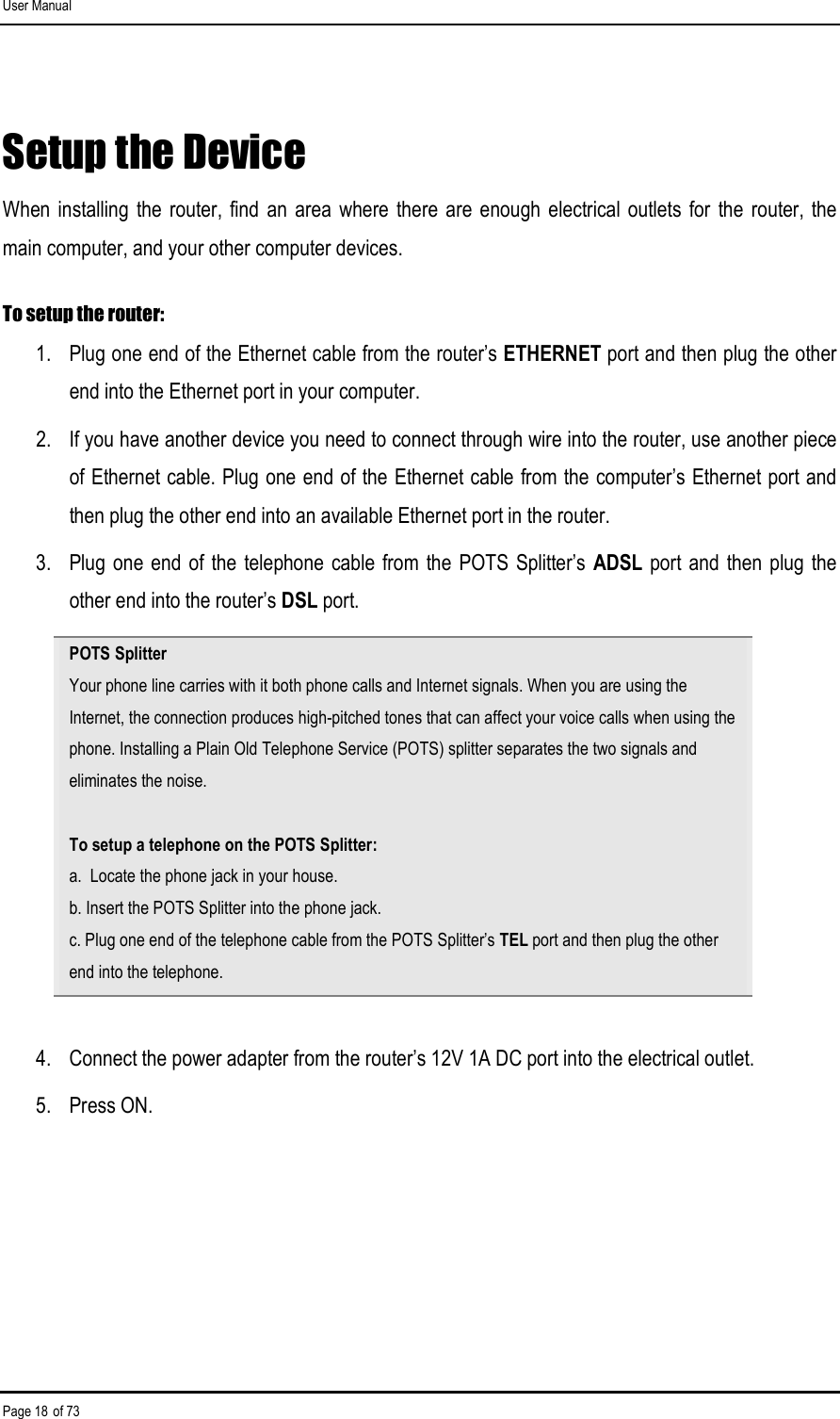 User Manual Page 18 of 73 Setup the Device When  installing  the  router, find  an area  where there are  enough  electrical  outlets for  the  router,  the main computer, and your other computer devices.  To setup the router: 1.  Plug one end of the Ethernet cable from the router’s ETHERNET port and then plug the other end into the Ethernet port in your computer. 2.  If you have another device you need to connect through wire into the router, use another piece of Ethernet cable. Plug one end of the Ethernet cable from the computer’s Ethernet port and then plug the other end into an available Ethernet port in the router.  3.  Plug one end  of the  telephone  cable from  the POTS  Splitter’s  ADSL port  and then plug the other end into the router’s DSL port. POTS Splitter Your phone line carries with it both phone calls and Internet signals. When you are using the Internet, the connection produces high-pitched tones that can affect your voice calls when using the phone. Installing a Plain Old Telephone Service (POTS) splitter separates the two signals and eliminates the noise.  To setup a telephone on the POTS Splitter: a.  Locate the phone jack in your house. b. Insert the POTS Splitter into the phone jack. c. Plug one end of the telephone cable from the POTS Splitter’s TEL port and then plug the other end into the telephone.  4.  Connect the power adapter from the router’s 12V 1A DC port into the electrical outlet. 5.  Press ON.  