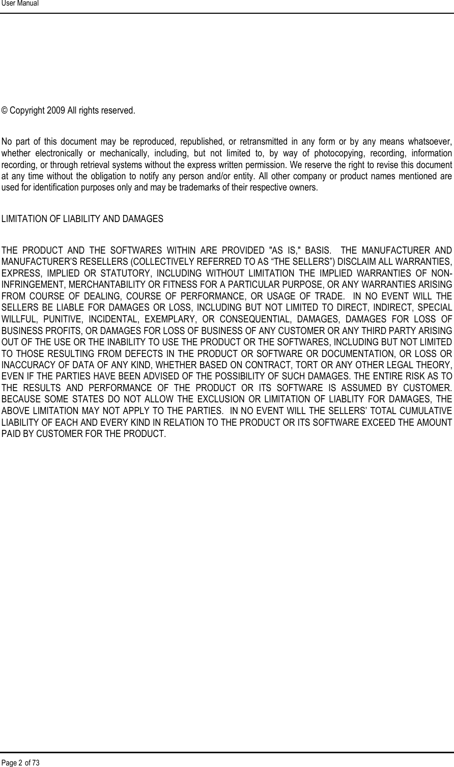 User Manual Page 2 of 73  © Copyright 2009 All rights reserved.  No  part  of  this  document  may  be  reproduced,  republished,  or  retransmitted  in  any  form  or  by  any  means  whatsoever, whether  electronically  or  mechanically,  including,  but  not  limited  to,  by  way  of  photocopying,  recording,  information recording, or through retrieval systems without the express written permission. We reserve the right to revise this document at any time without  the  obligation to notify any  person  and/or  entity.  All  other  company  or  product names mentioned  are used for identification purposes only and may be trademarks of their respective owners. LIMITATION OF LIABILITY AND DAMAGES THE  PRODUCT  AND  THE  SOFTWARES  WITHIN  ARE  PROVIDED  &quot;AS  IS,&quot;  BASIS.    THE  MANUFACTURER  AND MANUFACTURER’S RESELLERS (COLLECTIVELY REFERRED TO AS “THE SELLERS”) DISCLAIM ALL WARRANTIES, EXPRESS,  IMPLIED  OR  STATUTORY,  INCLUDING  WITHOUT  LIMITATION  THE  IMPLIED  WARRANTIES  OF  NON-INFRINGEMENT, MERCHANTABILITY OR FITNESS FOR A PARTICULAR PURPOSE, OR ANY WARRANTIES ARISING FROM  COURSE  OF  DEALING,  COURSE  OF  PERFORMANCE,  OR  USAGE  OF  TRADE.    IN  NO  EVENT  WILL  THE SELLERS  BE LIABLE  FOR  DAMAGES  OR LOSS,  INCLUDING  BUT  NOT  LIMITED  TO  DIRECT,  INDIRECT,  SPECIAL WILLFUL,  PUNITIVE,  INCIDENTAL,  EXEMPLARY,  OR  CONSEQUENTIAL,  DAMAGES,  DAMAGES  FOR  LOSS  OF BUSINESS PROFITS, OR DAMAGES FOR LOSS OF BUSINESS OF ANY CUSTOMER OR ANY THIRD PARTY ARISING OUT OF THE USE OR THE INABILITY TO USE THE PRODUCT OR THE SOFTWARES, INCLUDING BUT NOT LIMITED TO THOSE RESULTING FROM DEFECTS IN THE PRODUCT OR SOFTWARE OR DOCUMENTATION, OR LOSS OR INACCURACY OF DATA OF ANY KIND, WHETHER BASED ON CONTRACT, TORT OR ANY OTHER LEGAL THEORY, EVEN IF THE PARTIES HAVE BEEN ADVISED OF THE POSSIBILITY OF SUCH DAMAGES. THE ENTIRE RISK AS TO THE  RESULTS  AND  PERFORMANCE  OF  THE  PRODUCT  OR  ITS  SOFTWARE  IS  ASSUMED  BY  CUSTOMER.  BECAUSE  SOME  STATES  DO  NOT  ALLOW  THE  EXCLUSION  OR  LIMITATION  OF  LIABLITY  FOR  DAMAGES,  THE ABOVE LIMITATION MAY NOT APPLY TO THE PARTIES.  IN NO EVENT WILL THE SELLERS’ TOTAL CUMULATIVE LIABILITY OF EACH AND EVERY KIND IN RELATION TO THE PRODUCT OR ITS SOFTWARE EXCEED THE AMOUNT PAID BY CUSTOMER FOR THE PRODUCT.        