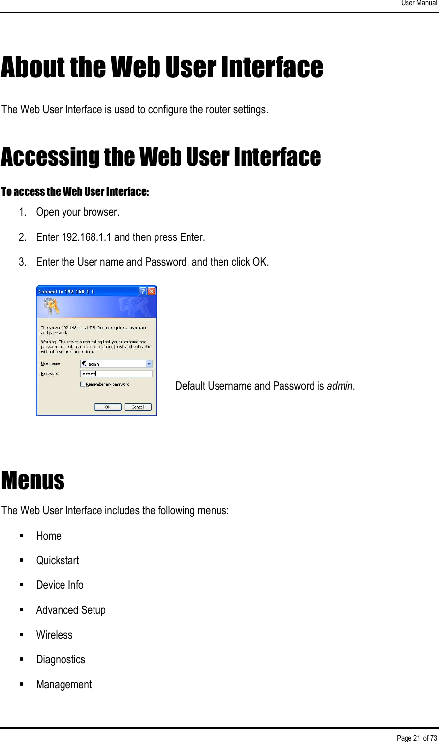 User Manual Page 21 of 73 About the Web User Interface The Web User Interface is used to configure the router settings. Accessing the Web User Interface To access the Web User Interface: 1.  Open your browser. 2.  Enter 192.168.1.1 and then press Enter.  3.  Enter the User name and Password, and then click OK.      Default Username and Password is admin.  Menus The Web User Interface includes the following menus:  Home  Quickstart  Device Info  Advanced Setup  Wireless  Diagnostics  Management 