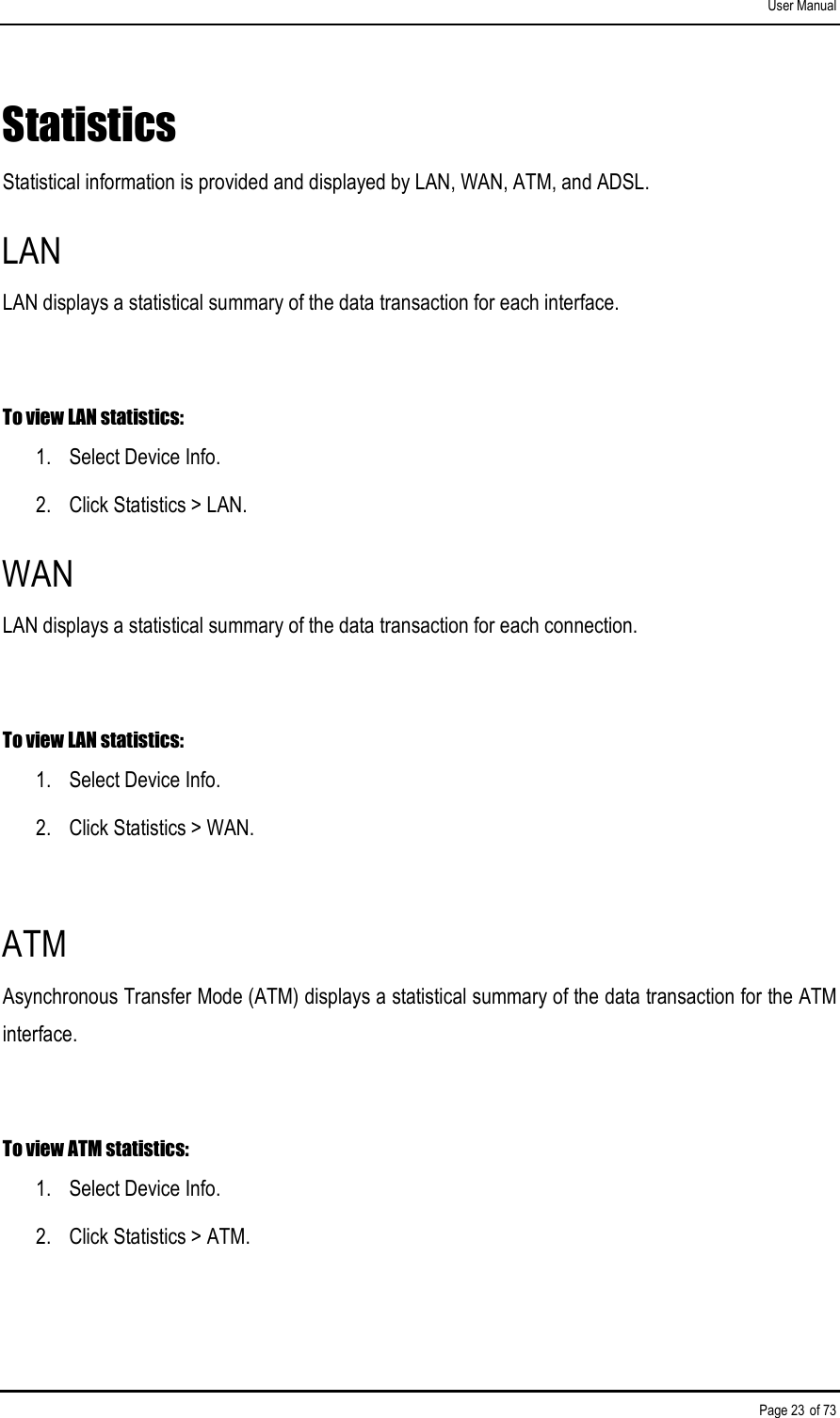 User Manual Page 23 of 73 Statistics Statistical information is provided and displayed by LAN, WAN, ATM, and ADSL. LAN LAN displays a statistical summary of the data transaction for each interface.  To view LAN statistics: 1.  Select Device Info. 2.  Click Statistics &gt; LAN. WAN LAN displays a statistical summary of the data transaction for each connection.  To view LAN statistics: 1.  Select Device Info. 2.  Click Statistics &gt; WAN.  ATM Asynchronous Transfer Mode (ATM) displays a statistical summary of the data transaction for the ATM interface.  To view ATM statistics: 1.  Select Device Info. 2.  Click Statistics &gt; ATM. 