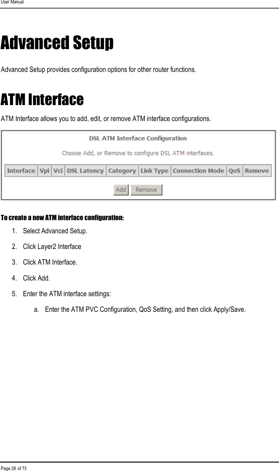 User Manual Page 28 of 73 Advanced Setup Advanced Setup provides configuration options for other router functions. ATM Interface ATM Interface allows you to add, edit, or remove ATM interface configurations.  To create a new ATM interface configuration: 1.  Select Advanced Setup. 2.  Click Layer2 Interface 3.  Click ATM Interface. 4.  Click Add. 5.  Enter the ATM interface settings: a.  Enter the ATM PVC Configuration, QoS Setting, and then click Apply/Save. 