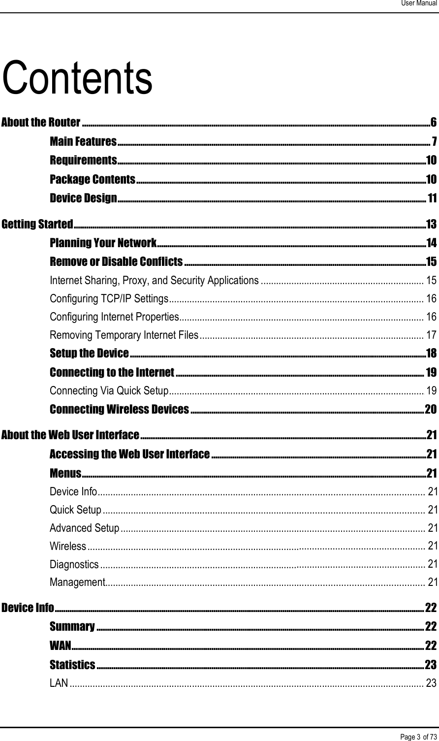 User Manual Page 3 of 73 Contents About the Router .......................................................................................................................................................................6 Main Features...................................................................................................................................................... 7 Requirements....................................................................................................................................................10 Package Contents...........................................................................................................................................10 Device Design.................................................................................................................................................... 11 Getting Started.........................................................................................................................................................................13 Planning Your Network.................................................................................................................................14 Remove or Disable Conflicts ....................................................................................................................15 Internet Sharing, Proxy, and Security Applications ................................................................ 15 Configuring TCP/IP Settings.................................................................................................... 16 Configuring Internet Properties................................................................................................ 16 Removing Temporary Internet Files........................................................................................ 17 Setup the Device..............................................................................................................................................18 Connecting to the Internet ....................................................................................................................... 19 Connecting Via Quick Setup3....................................................................................................319 Connecting Wireless Devices ................................................................................................................20 About the Web User Interface.........................................................................................................................................21 Accessing the Web User Interface .......................................................................................................21 Menus.....................................................................................................................................................................21 Device Info3............................................................................................................................... 21Quick Setup3............................................................................................................................. 21Advanced Setup3....................................................................................................................... 21Wireless3.................................................................................................................................... 21Diagnostics3............................................................................................................................... 21Management............................................................................................................................ 21Device Info.................................................................................................................................................................................22 Summary .............................................................................................................................................................22 WAN.........................................................................................................................................................................22 Statistics .............................................................................................................................................................23 LAN ........................................................................................................................................... 23 