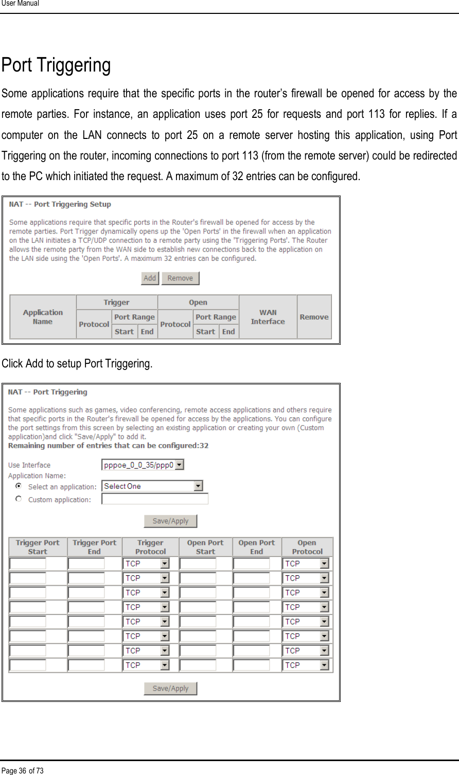 User Manual Page 36 of 73 Port Triggering Some applications require that the specific ports in  the router’s firewall be  opened for access by the remote  parties.  For  instance,  an  application  uses  port  25  for  requests  and  port 113  for  replies.  If  a computer  on  the  LAN  connects  to  port  25  on  a  remote  server  hosting  this  application,  using  Port Triggering on the router, incoming connections to port 113 (from the remote server) could be redirected to the PC which initiated the request. A maximum of 32 entries can be configured.  Click Add to setup Port Triggering.  