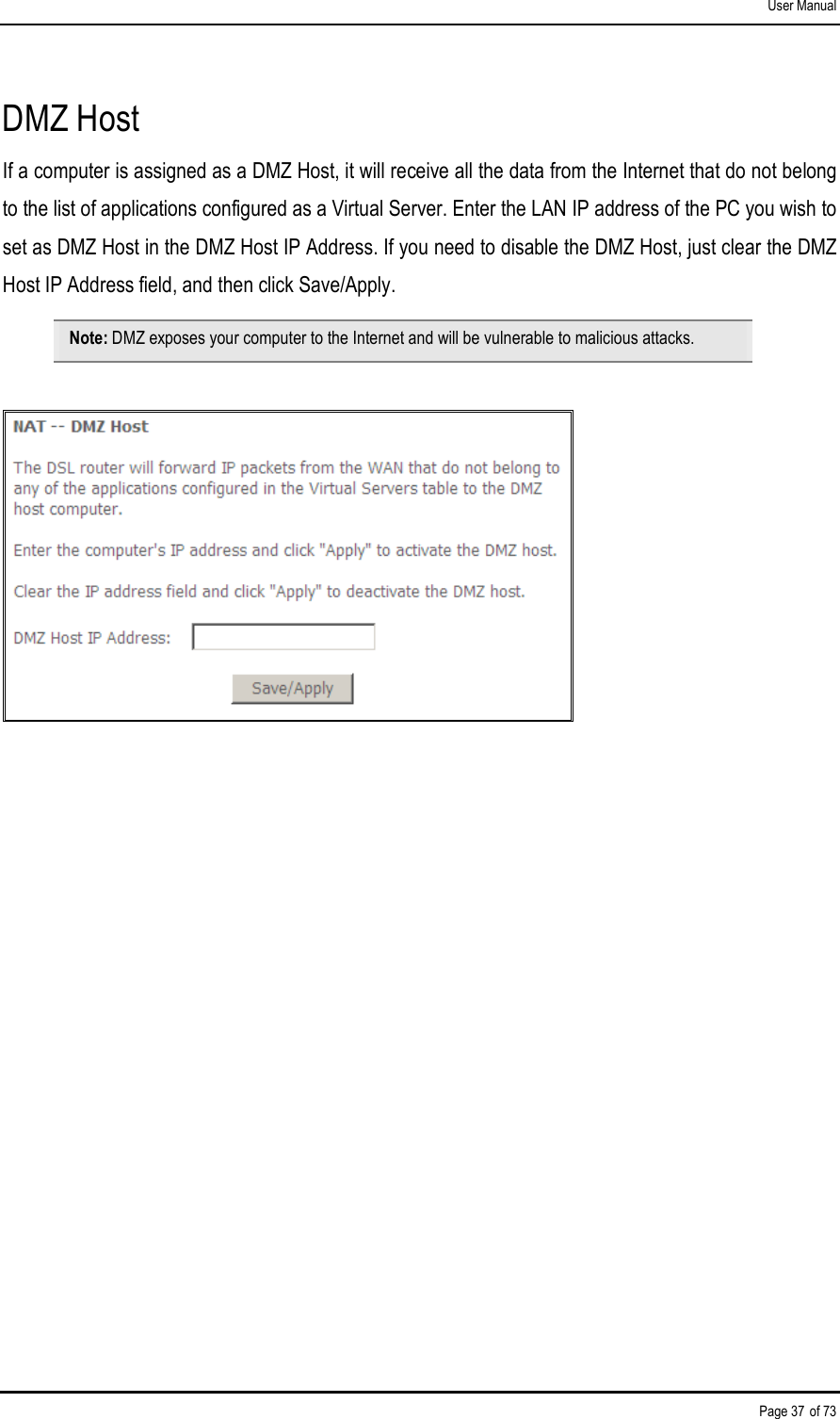 User Manual Page 37 of 73 DMZ Host If a computer is assigned as a DMZ Host, it will receive all the data from the Internet that do not belong to the list of applications configured as a Virtual Server. Enter the LAN IP address of the PC you wish to set as DMZ Host in the DMZ Host IP Address. If you need to disable the DMZ Host, just clear the DMZ Host IP Address field, and then click Save/Apply. Note: DMZ exposes your computer to the Internet and will be vulnerable to malicious attacks.   