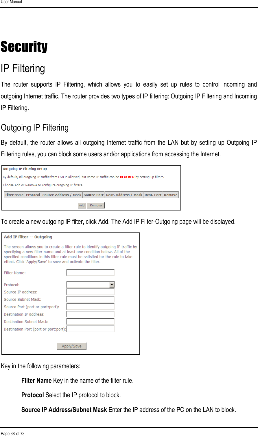 User Manual Page 38 of 73 Security IP Filtering The  router  supports  IP  Filtering,  which  allows  you  to  easily  set  up  rules  to  control  incoming  and outgoing Internet traffic. The router provides two types of IP filtering: Outgoing IP Filtering and Incoming IP Filtering. Outgoing IP Filtering By default, the  router allows  all outgoing Internet traffic from the  LAN but by setting  up Outgoing  IP Filtering rules, you can block some users and/or applications from accessing the Internet.  To create a new outgoing IP filter, click Add. The Add IP Filter-Outgoing page will be displayed.  Key in the following parameters: Filter Name Key in the name of the filter rule. Protocol Select the IP protocol to block. Source IP Address/Subnet Mask Enter the IP address of the PC on the LAN to block. 