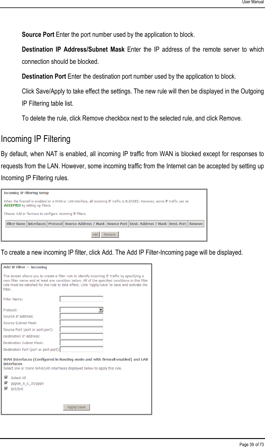 User Manual Page 39 of 73 Source Port Enter the port number used by the application to block. Destination  IP  Address/Subnet  Mask  Enter  the  IP  address  of  the  remote  server  to  which connection should be blocked. Destination Port Enter the destination port number used by the application to block. Click Save/Apply to take effect the settings. The new rule will then be displayed in the Outgoing IP Filtering table list. To delete the rule, click Remove checkbox next to the selected rule, and click Remove. Incoming IP Filtering By default, when NAT is enabled, all incoming IP traffic from WAN is blocked except for responses to requests from the LAN. However, some incoming traffic from the Internet can be accepted by setting up Incoming IP Filtering rules.  To create a new incoming IP filter, click Add. The Add IP Filter-Incoming page will be displayed.  