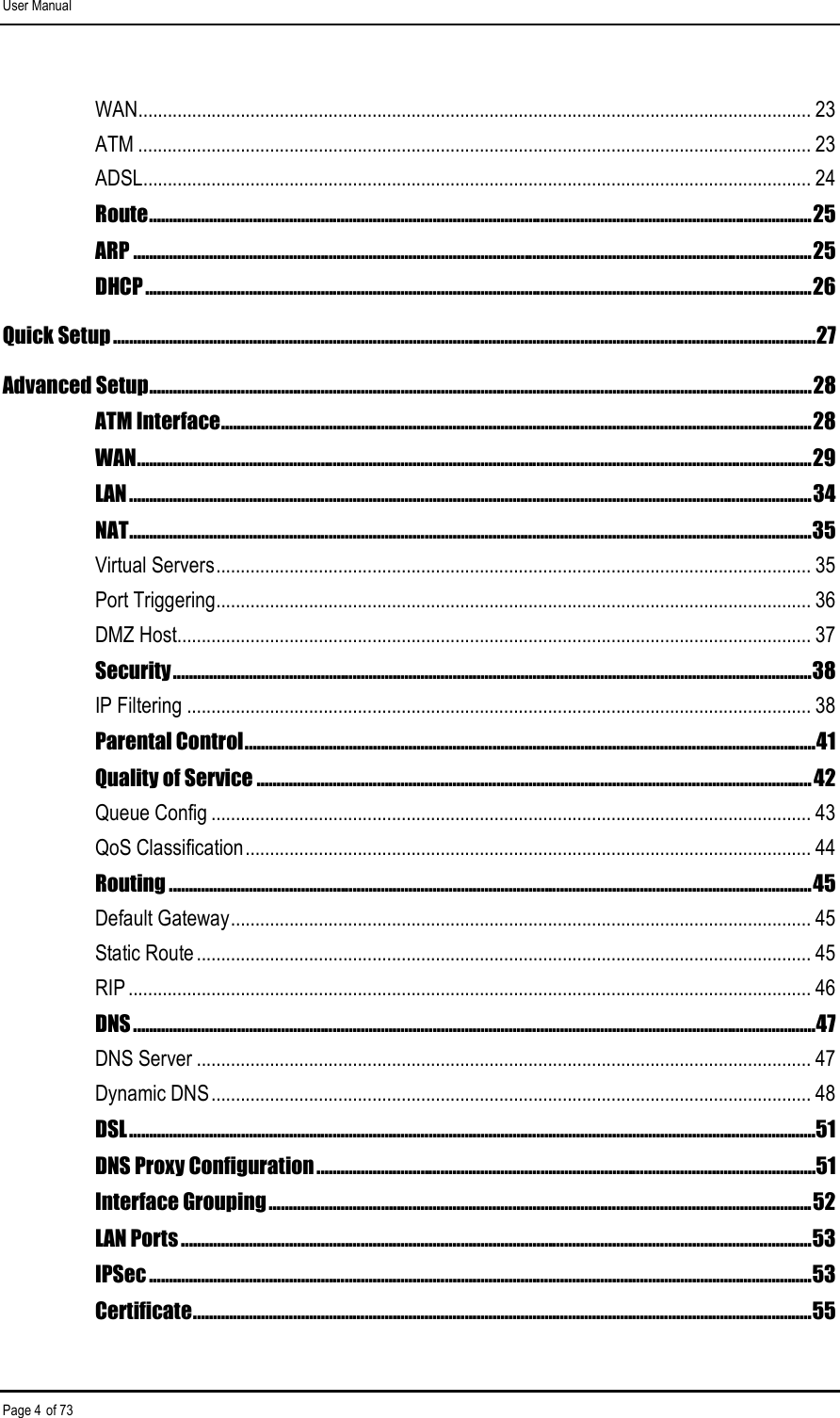 User Manual Page 4 of 73 WAN.......................................................................................................................................... 23 ATM .......................................................................................................................................... 23 ADSL......................................................................................................................................... 24 Route......................................................................................................................................................................25 ARP ..........................................................................................................................................................................25 DHCP.......................................................................................................................................................................26 Quick Setup ................................................................................................................................................................................27 Advanced Setup......................................................................................................................................................................28 ATM Interface....................................................................................................................................................28 WAN.........................................................................................................................................................................29 LAN...........................................................................................................................................................................34 NAT...........................................................................................................................................................................35 Virtual Servers.......................................................................................................................... 35 Port Triggering.......................................................................................................................... 36 DMZ Host.................................................................................................................................. 37 Security................................................................................................................................................................38 IP Filtering ................................................................................................................................ 38 Parental Control...............................................................................................................................................41 Quality of Service ...........................................................................................................................................42 Queue Config ........................................................................................................................... 43 QoS Classification.................................................................................................................... 44 Routing .................................................................................................................................................................45 Default Gateway....................................................................................................................... 45 Static Route.............................................................................................................................. 45 RIP ............................................................................................................................................ 46 DNS...........................................................................................................................................................................47 DNS Server .............................................................................................................................. 47 Dynamic DNS........................................................................................................................... 48 DSL............................................................................................................................................................................51 DNS Proxy Configuration .............................................................................................................................51 Interface Grouping........................................................................................................................................52 LAN Ports ..............................................................................................................................................................53 IPSec ......................................................................................................................................................................53 Certificate...........................................................................................................................................................55 