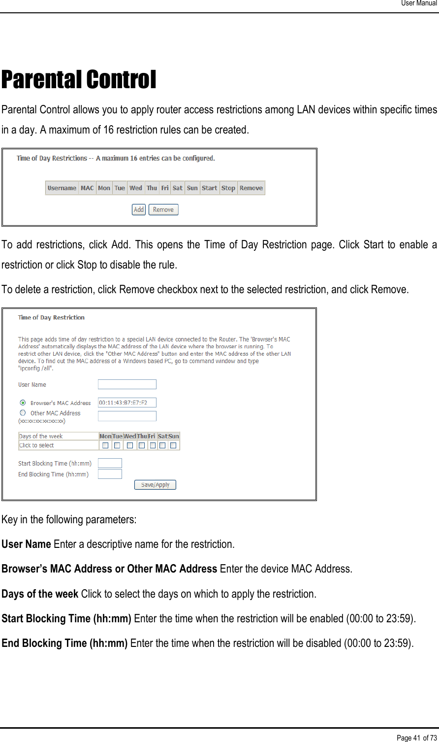 User Manual Page 41 of 73 Parental Control Parental Control allows you to apply router access restrictions among LAN devices within specific times in a day. A maximum of 16 restriction rules can be created.  To  add restrictions,  click  Add.  This  opens the  Time  of Day  Restriction page. Click  Start  to  enable  a restriction or click Stop to disable the rule. To delete a restriction, click Remove checkbox next to the selected restriction, and click Remove.  Key in the following parameters: User Name Enter a descriptive name for the restriction. Browser’s MAC Address or Other MAC Address Enter the device MAC Address. Days of the week Click to select the days on which to apply the restriction. Start Blocking Time (hh:mm) Enter the time when the restriction will be enabled (00:00 to 23:59). End Blocking Time (hh:mm) Enter the time when the restriction will be disabled (00:00 to 23:59). 