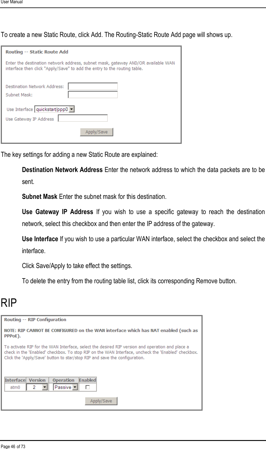 User Manual Page 46 of 73 To create a new Static Route, click Add. The Routing-Static Route Add page will shows up.  The key settings for adding a new Static Route are explained: Destination Network Address Enter the network address to which the data packets are to be sent. Subnet Mask Enter the subnet mask for this destination. Use  Gateway  IP  Address  If  you  wish  to  use  a  specific  gateway  to  reach  the  destination network, select this checkbox and then enter the IP address of the gateway. Use Interface If you wish to use a particular WAN interface, select the checkbox and select the interface. Click Save/Apply to take effect the settings. To delete the entry from the routing table list, click its corresponding Remove button. RIP  