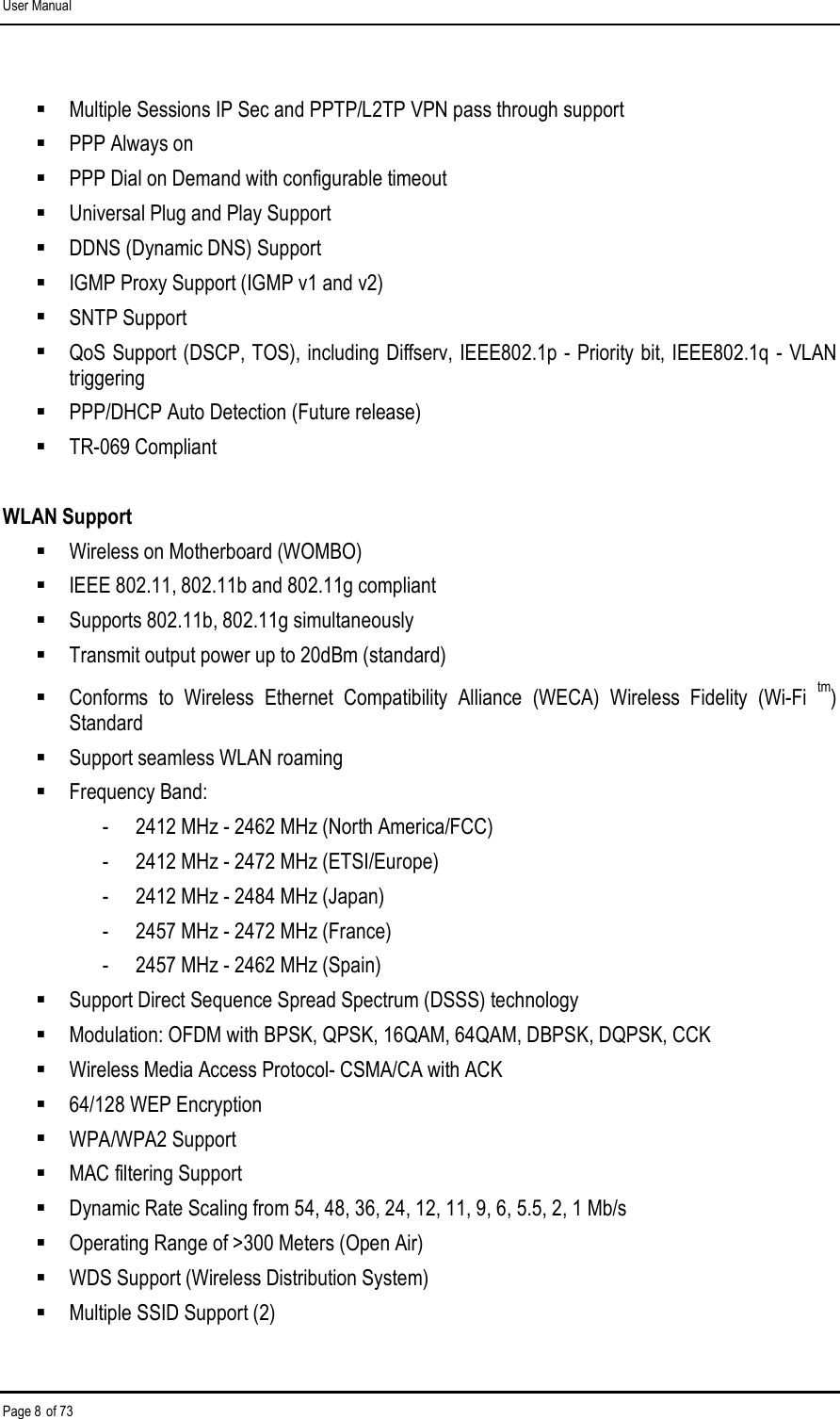 User Manual Page 8 of 73  Multiple Sessions IP Sec and PPTP/L2TP VPN pass through support   PPP Always on   PPP Dial on Demand with configurable timeout   Universal Plug and Play Support   DDNS (Dynamic DNS) Support   IGMP Proxy Support (IGMP v1 and v2)   SNTP Support   QoS Support (DSCP, TOS), including Diffserv, IEEE802.1p - Priority bit, IEEE802.1q - VLAN triggering   PPP/DHCP Auto Detection (Future release)   TR-069 Compliant   WLAN Support   Wireless on Motherboard (WOMBO)   IEEE 802.11, 802.11b and 802.11g compliant   Supports 802.11b, 802.11g simultaneously   Transmit output power up to 20dBm (standard)   Conforms  to  Wireless  Ethernet  Compatibility  Alliance  (WECA)  Wireless  Fidelity  (Wi-Fi tm) Standard   Support seamless WLAN roaming   Frequency Band:  -  2412 MHz - 2462 MHz (North America/FCC)  -  2412 MHz - 2472 MHz (ETSI/Europe)  -  2412 MHz - 2484 MHz (Japan)  -  2457 MHz - 2472 MHz (France)  -  2457 MHz - 2462 MHz (Spain)   Support Direct Sequence Spread Spectrum (DSSS) technology   Modulation: OFDM with BPSK, QPSK, 16QAM, 64QAM, DBPSK, DQPSK, CCK   Wireless Media Access Protocol- CSMA/CA with ACK   64/128 WEP Encryption   WPA/WPA2 Support   MAC filtering Support   Dynamic Rate Scaling from 54, 48, 36, 24, 12, 11, 9, 6, 5.5, 2, 1 Mb/s   Operating Range of &gt;300 Meters (Open Air)   WDS Support (Wireless Distribution System)   Multiple SSID Support (2)  