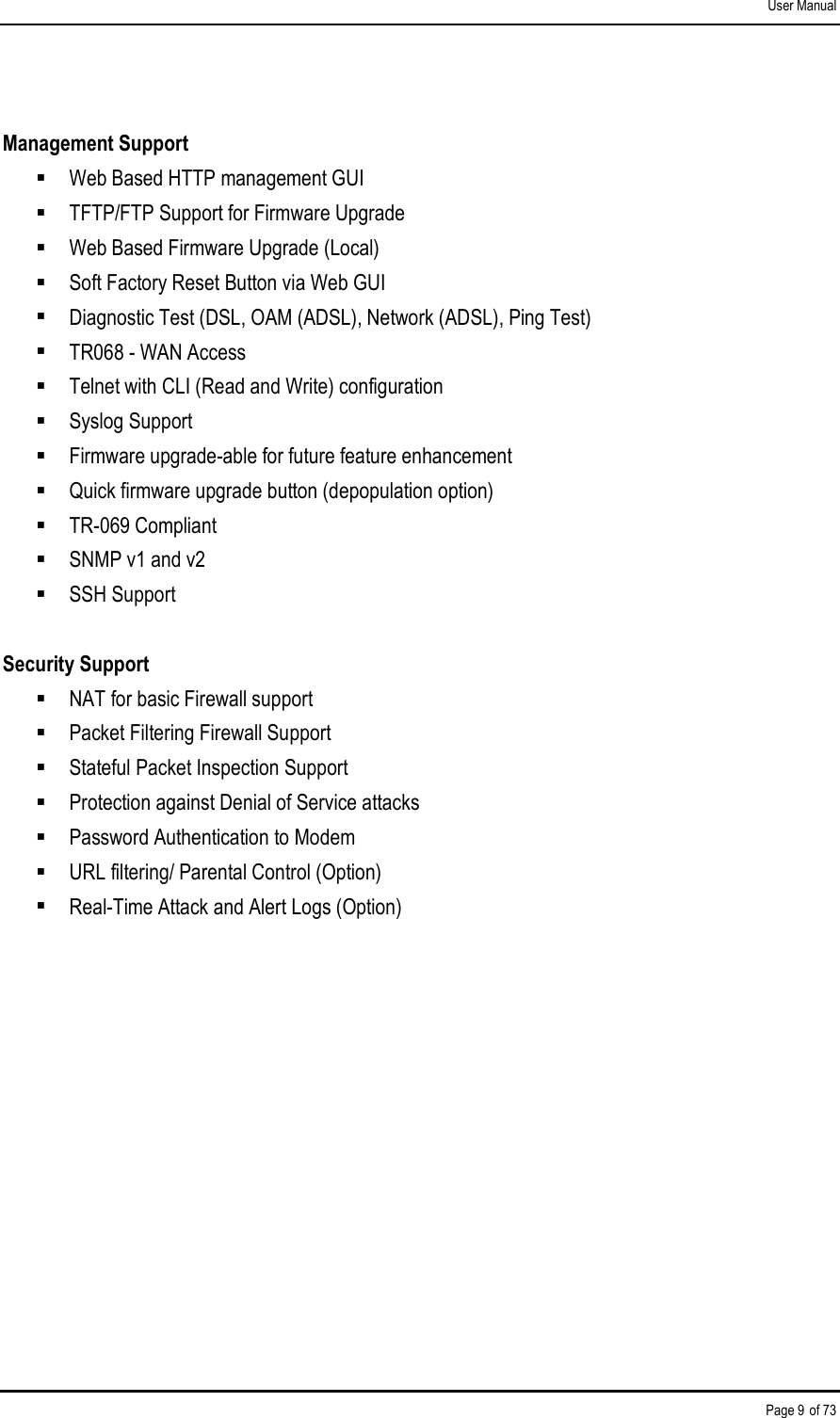 User Manual Page 9 of 73  Management Support   Web Based HTTP management GUI   TFTP/FTP Support for Firmware Upgrade   Web Based Firmware Upgrade (Local)   Soft Factory Reset Button via Web GUI   Diagnostic Test (DSL, OAM (ADSL), Network (ADSL), Ping Test)   TR068 - WAN Access   Telnet with CLI (Read and Write) configuration   Syslog Support   Firmware upgrade-able for future feature enhancement   Quick firmware upgrade button (depopulation option)   TR-069 Compliant   SNMP v1 and v2   SSH Support   Security Support   NAT for basic Firewall support   Packet Filtering Firewall Support   Stateful Packet Inspection Support   Protection against Denial of Service attacks   Password Authentication to Modem   URL filtering/ Parental Control (Option)   Real-Time Attack and Alert Logs (Option)   